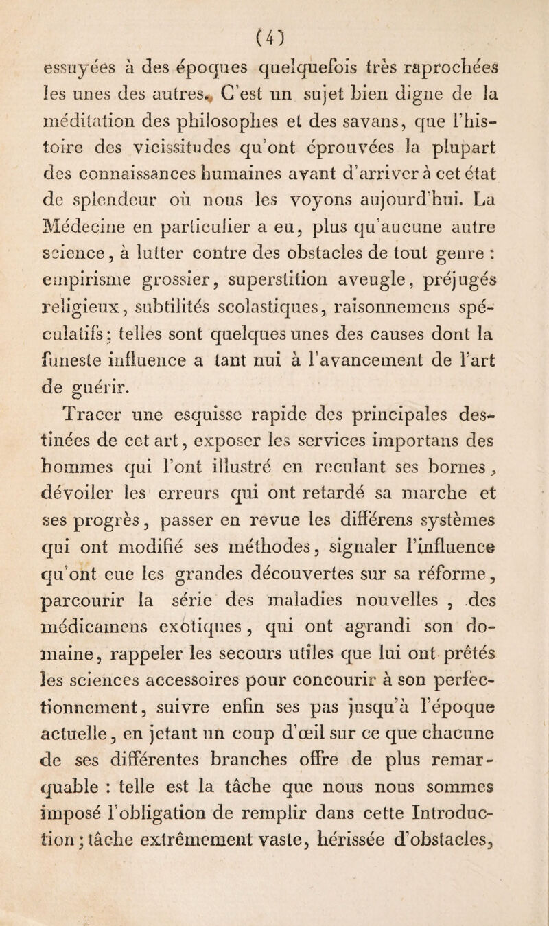 essuyées à des époques quelquefois très raprochées les unes des autres.. C’est un sujet bien digne de la méditation des philosophes et des savans, que l’his- toire des vicissitudes qu’ont éprouvées la plupart des connaissances humaines avant d’arriver à cet état de splendeur oii nous les voyons aujourd’hui. La Médecine en particulier a eu, plus qu’aucune autre science, à lutter contre des obstacles de tout genre : empirisme grossier, supei*stition aveugle, préjugés religieux, subtilités scolastiques, raisonneinens spé¬ culatifs ; telles sont quelques unes des causes dont la funeste influence a tant nui à l’avancement de fart de guérir. Tracer une esquisse rapide des principales des¬ tinées de cet art, exposer les services iinportans des hommes qui font illustré en reculant ses bornes^ dévoiler les erreurs qui ont retardé sa marche et ses progrès, passer en revue les différens systèmes qui ont modifié ses méthodes, signaler l’influence qu’ont eue les grandes découvertes sur sa réforme, parcourir la série des maladies nouvelles , des inédicamens exotiques, qui ont agrandi son do- anaine, rappeler les secours utiles que lui ont prêtés les sciences accessoires pour concourir à son perfec¬ tionnement, suivre enfin ses pas jusqu’à l’époque actuelle, en jetant un coup d’œil sur ce que chacune de ses différentes branches offre de plus remar¬ quable : telle est la tâche que nous nous sommes imposé l’obligation de remplir dans cette Introduc¬ tion; lâche extrêmement vaste, hérissée d’obstacles,