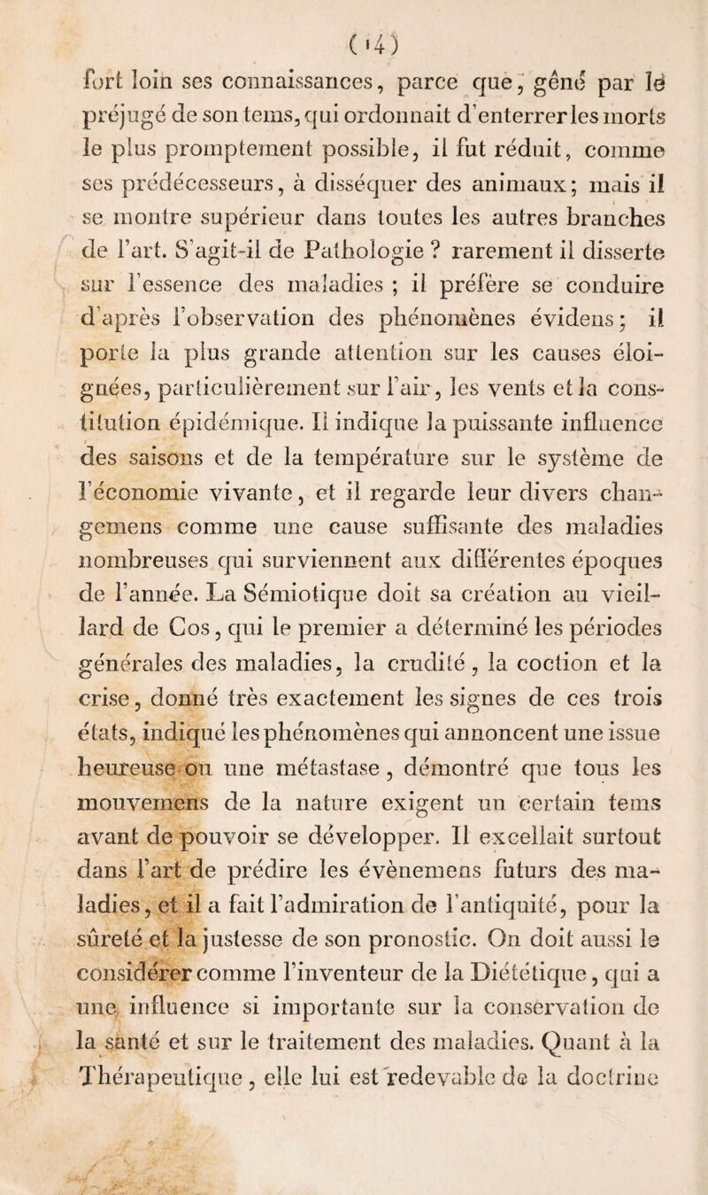 (•4) fort loin ses connaissances, parce que J gêne par îë préjugé de son teins, qui ordonnait d’enterrer les morts le plus promptement possible, il fut réduit, comme ses prédécesseurs, à disséquer des animaux; mais il I se montre supérieur dans toutes les autres branches de Fart. S’agit-il de Pathologie ? rarement il disserte sur l’essence des maladies ; il préfère se conduire d’après l’observation des phénomènes évidens ; il porte la plus grande attention sur les causes éloi¬ gnées, particulièrement sur l’air , les vents et la cons¬ titution épidémique. Il indique la puissante influence / des saisons et de la température sur le système de l’économie vivante, et il regarde leur divers chan- gemens comme une cause suffisante des maladies nombreuses qui surviennent aux différentes époques de l’annee. La Sémiotique doit sa création au vieil¬ lard de Cos, cjui le premier a déterminé les périodes générales des maladies, la crudité, la coction et la crise, donné très exactement les signes de ces trois états, indiqué les phénomènes qui annoncent une issue heureuse ou une métastase, démontré que tous les mouvernens de la nature exigent un certain teins avant de pouvoir se développer. Il excellait surtout dans Fart de prédire les évènemeos futurs des ma¬ ladies, et il a fait l’admiration de l’antiquité, pour la sûreté et la justesse de son pronostic. On doit aussi le considérer comme l’inventeur de la Diététique, qui a mie influence si importante sur la conservation de la santé et sur le traitement des maladies. Qu^mt à la