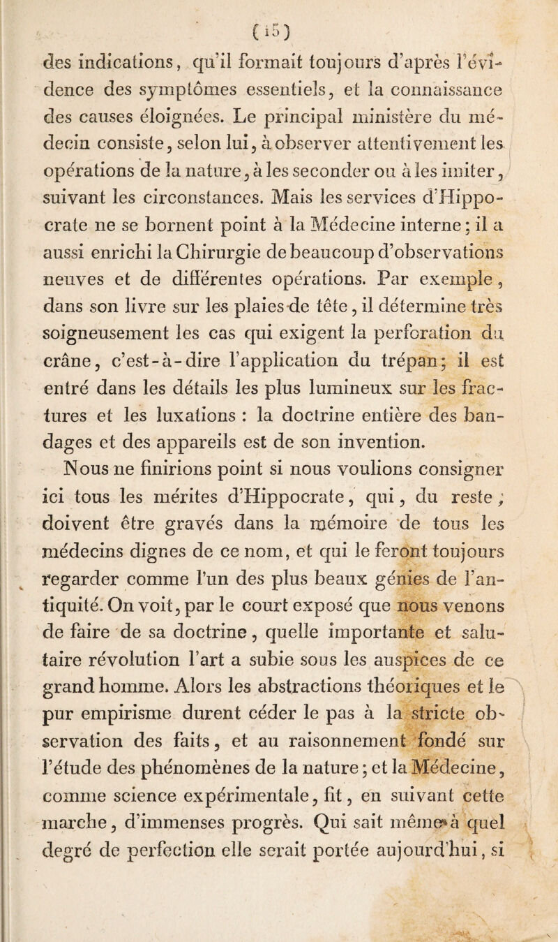 des indications, qu’il formait toujours d’^iprès feVÎ- dence des symptômes essentiels, et la connaissance des causes éloignées. Le principal ministère du mé¬ decin consiste, selon lui, à observer attentivement les opérations de la nature, à les seconder ou à les imiter, suivant les circonstances. Mais les services d’Hippo¬ crate ne se bornent point à la Médecine interne; il a aussi enrichi la Chirurgie de beaucoup d’observations neuves et de difïérenles opérations. Par exemple, dans son livre sur les plaies de tête, il détermine très soigneusement les cas qui exigent la perforation du crâne, c’est-à-dire l’application du trépan; il est entré dans les détails les plus lumineux sur les frac¬ tures et les luxations : la doctrine entière des ban¬ dages et des appareils est de son invention. Nous ne finirions point si nous voulions consigner ici tous les mérites d’Hippocrate, qui, du reste ; doivent être gravés dans la mémoire ‘de tous les médecins dignes de ce nom, et qui le feront toujours regarder comme l’un des plus beaux génies de l’an¬ tiquité. On voit, par le court exposé que nous venons de faire de sa doctrine, quelle iraportante et salu¬ taire révolution fart a subie sous les auspices de ce grand homme. Alors les abstractions théoriques et pur empirisme durent céder le pas à la stricte ob¬ servation des faits, et au raisonnement fondé sur l’étude des phénomènes de la nature ; et la Médecine, comme science expérimentale, fit, en suivant cette marche, d’immenses progrès. Qui sait mêmeî*à quel degré de perfection elle serait portée aujourd’hui, si