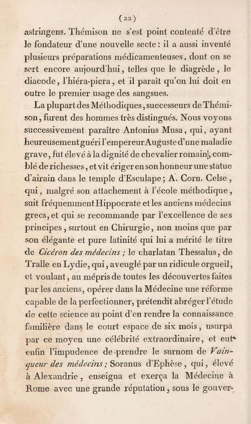 astringens. Thëmison ne s’est point contenté d’élre le fondateur d’une nouvelle secte : il a aussi inventé plusieurs préparations médicamenteuses, dont on se sert encore aujourd’hui, telles que le diagrède, le diacode, l’hiéra-picra, et il paraît qu’on lui doit en outre le premier usage des sangsues. La plupart des Méthodiques, successeurs de Thémi- son 5 furent des hommes très distingués. Nous voyons successivement paraître Antonius Musa, qui, ayant heureusement guéri fempereur Auguste d’une maladie grave, fut élevé à la dignité de chevalier romainj, com¬ blé de richesses, et vit ériger en son honneur une statue d’airain dans le temple d’Esculape; A. Corn. Celse, qui, malgré son attachement à l’école méthodique, suit fréquemment Hippocrate et les anciens médecins grecs, et qui se recommande par l’excellence de ses principes, surtout en Chirurgie, non moins que par son élégante et pure latinité qui lui a mérité le titre de Cicéron des médecins ; le charlatan Thessalus, de Traîle en Lydie, qui, aveuglé par un ridicule orgueil, et voulant, au mépris de toutes les découvertes faites par les anciens, opérer dans la Médecine une réforme capable de la perfectionner, prétendit abréger l’étude de cette science au point d’en rendre la connaissance familière dans le court espace de six mois, usurpa par ce moyen une célébrité extraordinaire, et eub enfin l’impudence de prendre le surnom de Vain- (jueiir des médecins ; Soranus d’Ephèse , qui, élevé à Alexandrie , enseigna et exerça la Médecine à Rome avec une grande réputation, sous le gouver-