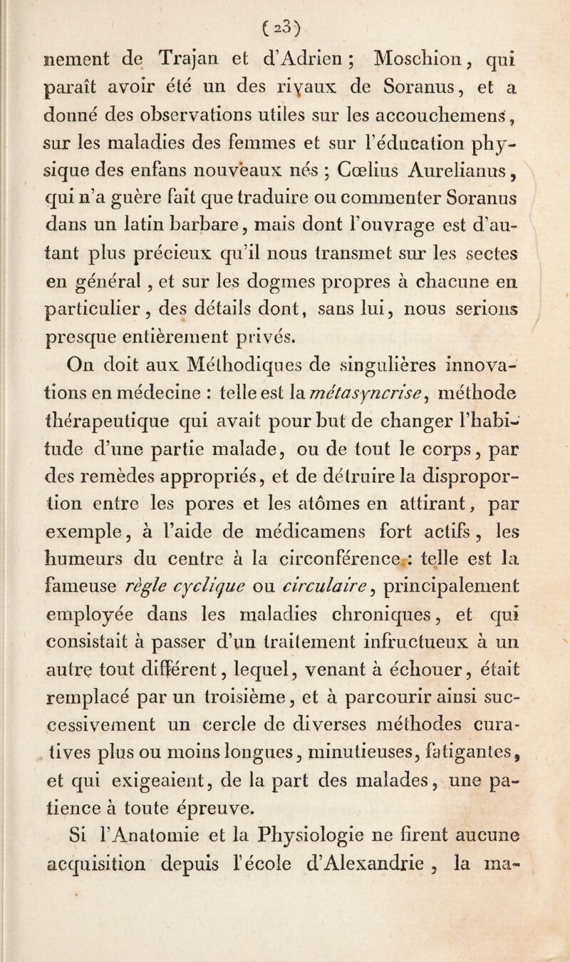 nement de Trajaii et d’Adrien ; Moschion, qui paraît avoir été un des riyaux de Soranus, et a donné des observations utiles sur les accouchemens, sur les maladies des femmes et sur l’éducation phy¬ sique des enfans nouveaux nés ; Cœlius Aurelianus, qui n’a guère fait que traduire ou commenter Soranus dans un latin barbare, niéiis dont l’ouvrage est d’au¬ tant plus précieux qu’il nous transmet sur les sectes en général , et sur les dogmes propres à chacune en. particulier 5 des détails dont, sans lui, nous serions presque entièrement privés. On doit aux Méthodiques de singulières innova¬ tions en médecine : telle est Idimétasyncrîse^ méthode thérapeutique qui avait pour but de changer l’habi¬ tude d’une partie malade, ou de tout le corps, par des remèdes appropriés, et de détruire la dispropor¬ tion entre les pores et les atomes en attirant, par exemple, à l’aide de médicamens fort actifs, les humeurs du centre à la circonférenceii telle est la fameuse règle cyclique ou circulaire, principalement employée dans les maladies chroniques, et qui consistait à passer d’un traitement infructueux à un autre tout différent, lequel, venant à échouer, était remplacé par un troisième, et à parcourir ainsi suc¬ cessivement un cercle de diverses méthodes cura¬ tives plus ou moins longues, minutieuses, fatigantes, et qui exigeaient, de la part des malades, une pa¬ tience à toute épreuve. Si l’Anatomie et la Physiologie ne firent aucune acquisition depuis l’école d’Alexandrie, la ma-