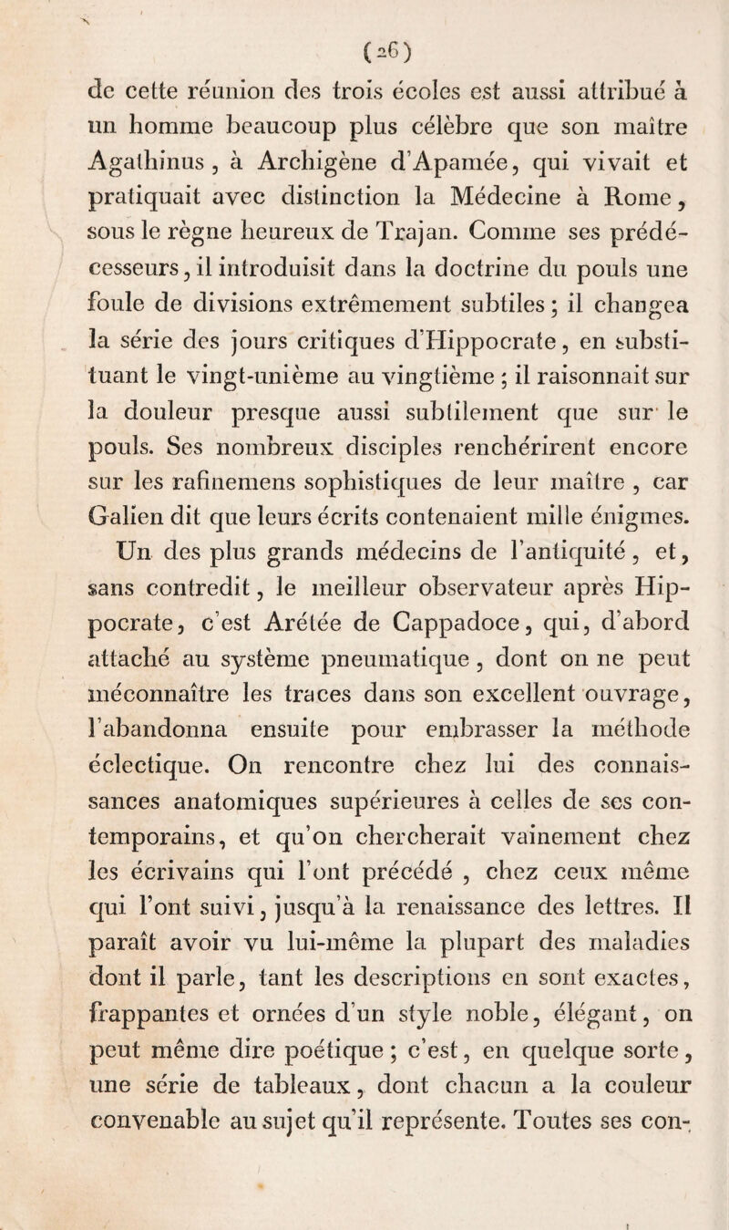 de cette réunion des trois écoles est aussi attribué à un homme beaucoup plus célèbre que son maître Agathinus 5 à Archigène d’Apamée, qui vivait et pratiquait avec distinction la Médecine à Rome, sous le règne heureux de Trajan. Comme ses prédé¬ cesseurs, il introduisit dans la doctrine du pouls une foule de divisions extrêmement subtiles ; il changea la série des jours critiques d’Hippocrate, en substi¬ tuant le vingt-unième au vingtième ; il raisonnait sur la douleur presque aussi subtilement que sur* le pouls. Ses nombreux disciples renchérirent encore sur les rafinemens sophistiques de leur maître , car Galien dit que leurs écrits contenaient mille énigmes. Un des plus grands médecins de l’antiquité, et, sans contredit, le meilleur observateur après Hip¬ pocrate, c’est Arétée de Cappadoce, qui, d’abord attaché au système pneumatique , dont on ne peut méconnaître les traces dans son excellent ouvrage, l’abandonna ensuite pour embrasser la méthode éclectique. On rencontre chez lui des connais¬ sances anatomiques supérieures à celles de ses con¬ temporains, et qu’on chercherait vainement chez les écrivains qui l’ont précédé , chez ceux même qui Font suivi, jusqu’à la renaissance des lettres. II paraît avoir vu lui-même la plupart des maladies dont il parle, tant les descriptions en sont exactes, frappantes et ornées d’un style noble, élégant, on peut même dire poétique ; c’est, en quelque sorte, une série de tableaux, dont chacun a la couleur convenable au sujet qu’il représente. Toutes ses con-