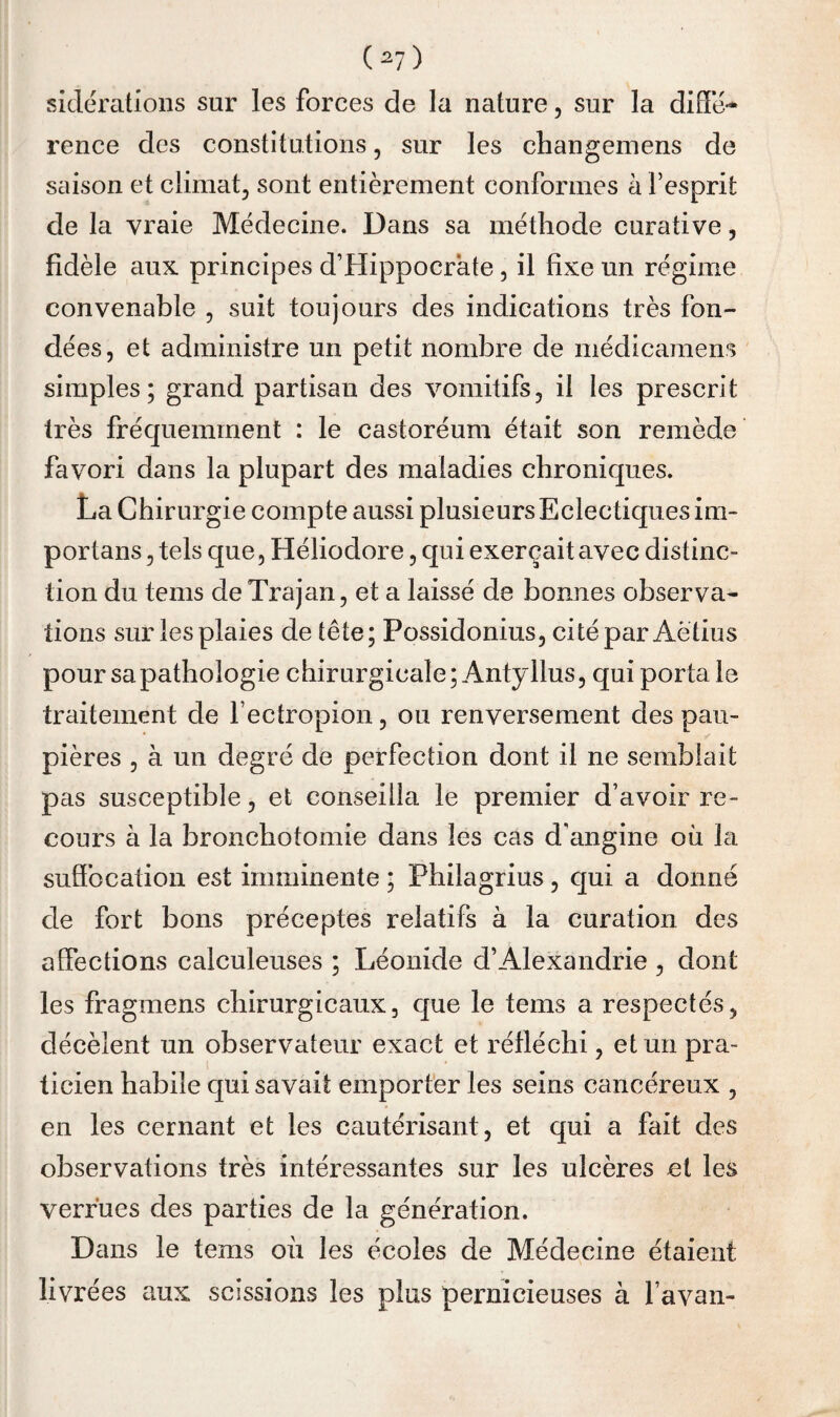 (^7) sidérations sur les forces de la nature, sur la diffé¬ rence des constitutions, sur les changemens de saison et climat, sont entièrement conformes à l’esprit de la vraie Médecine. Dans sa méthode curative, fidèle aux principes d’Hippocrate, il fixe un régime convenable , suit toujours des indications très fon¬ dées, et administre un petit nombre de médicamens simples; grand partisan des vomitifs, il les prescrit très fréquemment : le castoréum était son remède favori dans la plupart des maladies chroniques. La Chirurgie compte aussi plusieurs Eclectiques ira- portans, tels que, Héliodore, qui exerçait avec distinc¬ tion du tems de Trajan, et a laissé de bonnes observa¬ tions sur les plaies de tête; Possidonius, cité par Aètius pour sa pathologie chirurgicale; Antyllus, qui porta le traitement de Fectropion, ou renversement des pau¬ pières , à un degré de perfection dont il ne semblait pas susceptible, et conseilla le premier d’avoir re¬ cours à la bronchotomie dans les cas d'angine où la sufibcation est imminente ; Philagrius, qui a donné de fort bons préceptes relatifs à la curation des affections calculeuses ; Léonide d’Alexandrie , dont les fragmens chirurgicaux, que le tems a respectés, décèlent un observateur exact et réfléchi, et un pra¬ ticien habile qui savait emporter les seins cancéreux , en les cernant et les cautérisant, et qui a fait des observations très intéressantes sur les ulcères et les verrues des parties de la génération. Dans le tems où les écoles de Médecine étaient livrées aux scissions les plus pernicieuses à Favan-