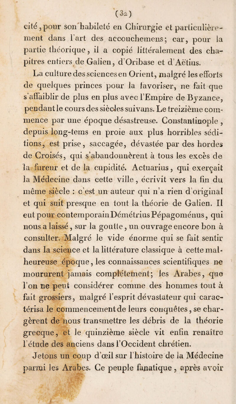 (3^) cité 5 pour son^habileté en Chirurgie et particulière- ment dans l’art des accouchemens; car, pour la partie théorique, il a copié littéralement des cha¬ pitres entiers de Galien, d’Oribase et d’Aëtius. La culture des sciences en Orient, malgré les efforts de quelques princes pour la favoriser, ne fait que s’affaiblir de plus en plus avec l’Empire de Byzance, pendant le cours des sièdes suivans. Le treizième com¬ mence par une époque désastreuse. Constantinople , depuis long-tems en proie aux plus horribles sédi¬ tions, est prise, saccagée, dévastée par des hordes de Croisés, qui s’abandonnèrent à tous les excès de la fureur et de la cupidité* Actuarius, qui exerçait la Médecine dans cette ville, écrivit vers la fin du même siècle : c’est un auteur qui n’a rien d’original et qui suit presque en tout la théorie de Galien. Il eut pour contemporainDémétriusPépagoménus, qui nous a laissé, sur la goutte, un ouvrage encore bon à consulter. Malgré le vide énorme qui se fait sentir dans la science et la littérature classique à cette mal¬ heureuse époque, les connaissances scientifiques ne moururent jamais complètement; les Arabes, que l’on ne peut considérer comme des hommes tout à fait grossiers, malgré l’esprit dévastateur qui carac¬ térisa le commencement de leurs conquêtes, se char¬ gèrent de nous transmettre les débris de la théorie grecque, et le quinzième siècle vit enfin renaître l’étude des anciens dans l’Occident chrétien. Jetons un coup d’œil sur l’histoire de la Médecine parmi les Arabes. Ce peuple fanatique, après avoir