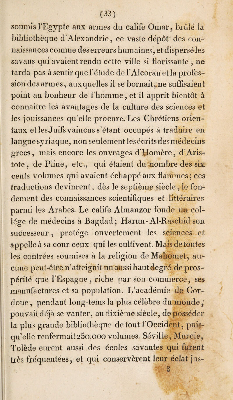 soumis l’Egypte aux armes du calife Omar, brûle la bibliothèque d’Alexandrie, ce vaste dépôt des con^ naissances comme des erreurs humaines, et dispersé les savans qui avaient rendu cette ville si florissante , ne tarda pas à sentir que l’étude de F Alcoran et la profes¬ sion des firmes, auxquelles il se bornait,.ne suffisaient point au bonheur de l’homme , et il apprit bientôt à connaître les avantages de la culture des sciences et les jouissances qu’elle procure. Les Chrétiens orien¬ taux et îesjuifs vaincus s’étant occupés à traduire en langue syriaque, non seulement lesécritsdesmédecins grecs, mais encore les ouvrages d’Homère, d’Aris¬ tote, de Pline, etc., qui étaient dumombre des six cents volumes qui avaient échappé aux flammes; ces traductions devinrent, dès le septième siècle, le fon¬ dement des connaissances scientifiques et littéraires parmi les Arabes. Le calife Almanzor fonde im col¬ lège de médecins à Bagdad; Harun-Al-Raschidson successeur, protège ouvertement les sciences et appelle à sa cour ceux qui les cultivent. Mais de toutes les contrées soumises à la religion de Mahomet, am cune peut-être n’atteignit un aussi haut degré de pros¬ périté que l’Espagne, riche par son commerce, ses manufactures et sa population. L’académie de Gor- doue, pendant long-tems la plus célèbre du monde; pouvait déjà se vanter, au dixième siècle, déposséder la plus grande bibliothèque de tout fOccident, puis¬ qu’elle renfermait25o,ooo volumes. Séville, Murcie, Tolède eurent aussi des écoles savantes qui furent très fréquentées, et qui conservèrent leur éclat jus-