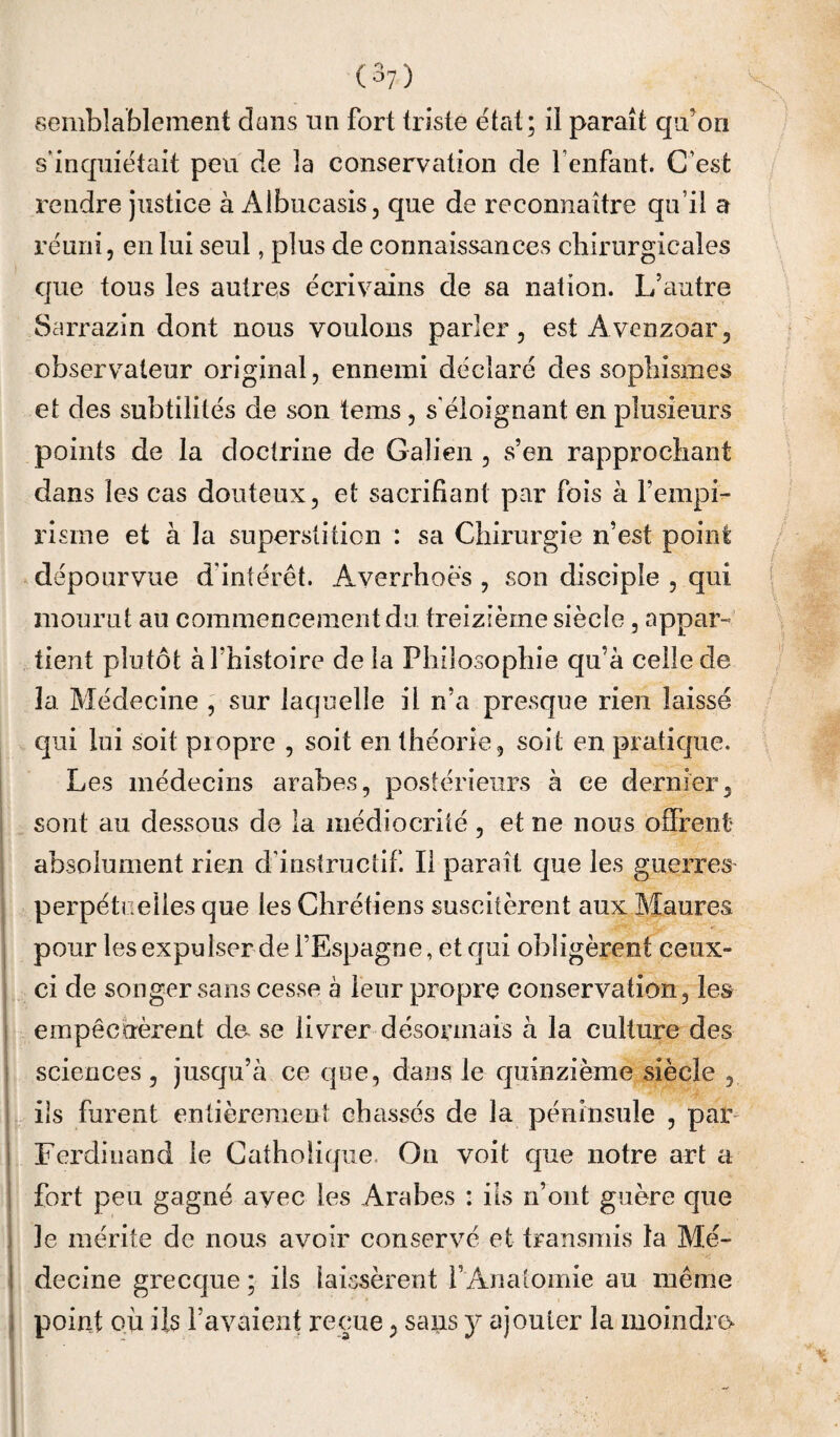 semblablement dans un fort triste état; il paraît qu’on s’inquiétait peu de la conservation de l’enfant. C’est rendre justice à Albucasis, que de reconnaître qu’il a réuni, en lui seul, plus de connaissances chirurgicales que tous les autres écrivains de sa nation. L’autre Sarrazin dont nous voulons parler, est Avenzoar, observateur original, ennemi déclaré des sophismes et des subtilités de son tems, s'éloignant en plusieurs points de la doctrine de Galien , s’en rapprochant dans les cas douteux, et sacrifiant par fois à fempi¬ risme et à la superstition : sa Chirurgie n’est point dépourvue d'intérêt. Averrhoes , son disciple , qui mourut au commencement du treizième siècle, appar¬ tient plutôt à l’histoire de la Philosophie qu’à celle de îa Médecine , sur laquelle il n’a presque rien laissé qui lui soit piopre , soit en théorie, soit en pratique. Les médecins arabes, postérieurs à ce dernier, sont au dessous de la médiocrité , et ne nous offrent absolument rien d’instructif. Il parait que les guerres perpétuelles que les Chrétiens suscitèrent aux Maures I pour les expulser de l’Espagne, et qui obligèrent ceux- ci de songer sans cesse à leur propre conservation, les 1 empêchèrent de^ se livrer désormais à la culture des i sciences , jusqu’à ce que, dans le quinzième siècle , ! ils furent entièrement cb^issés de la péninsule , par^ i Ferdinand le Catholique. On voit que notre art ci I fort peu gagné avec les Arabes : ils n’ont guère que i le mérite de nous avoir conservé et transmis la Mé- I decine grecque ; ils laissèrent f Anatomie au même 1 point où iis l’avaient reçue, sans y ajouter la moindre