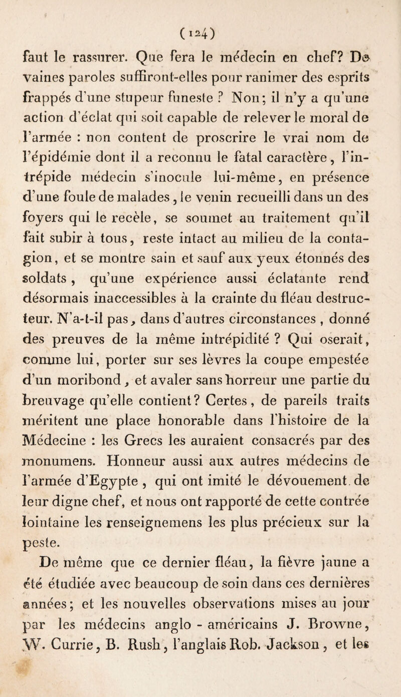 (1^4) faut le rassurer. Que fera le inédecîn en chef? Da vaines paroles sufEront-elles pour ranimer des esprits frappés d’une stupeur funeste ? Non; il n’y a qu’une action d’éclat qui soit capable de relever le moral de l’armée : non content de proscrire le vrai nom de l’épidémie dont il a reconnu le fatal caractère, l’in¬ trépide médecin s’inocule lui-même, en présence d’une foule de malades, le venin recueilli dans un des foyers qui le recèle, se soumet au traitement qu’il fait subir à tous, reste intact au milieu de la conta¬ gion, et se montre sain et sauf aux yeux étonnés des soldats , qu’une expérience aussi éclatante rend désormais inaccessibles à la crainte du fléau destruc¬ teur. N’a-t-il pas, dans d’autres circonstances , donné des preuves de la même intrépidité ? Qui oserait, comme lui, porter sur ses lèvres la coupe empestée d’un moribond, et avaler sans horreur une partie du breuvage qu’elle contient? Certes, de pareils traits méritent une place honorable dans l’histoire de la Médecine : les Grecs les auraient consacrés par des monumens. Honneur aussi aux autres médecins de l’armée d’Egypte , qui ont imité le dévouement, de leur digne chef, et nous ont rapporté de cette contrée lointaine les renseigneraens les plus précieux sur la peste. De même que ce dernier fléau, la fièvre jaune a été étudiée avec beaucoup de soin dans ces dernières armées; et les nouvelles observations mises au jour par les médecins anglo - américains J. Browne, ,W. Currie, B. Rush, l’anglaisRob. Jackson, et les