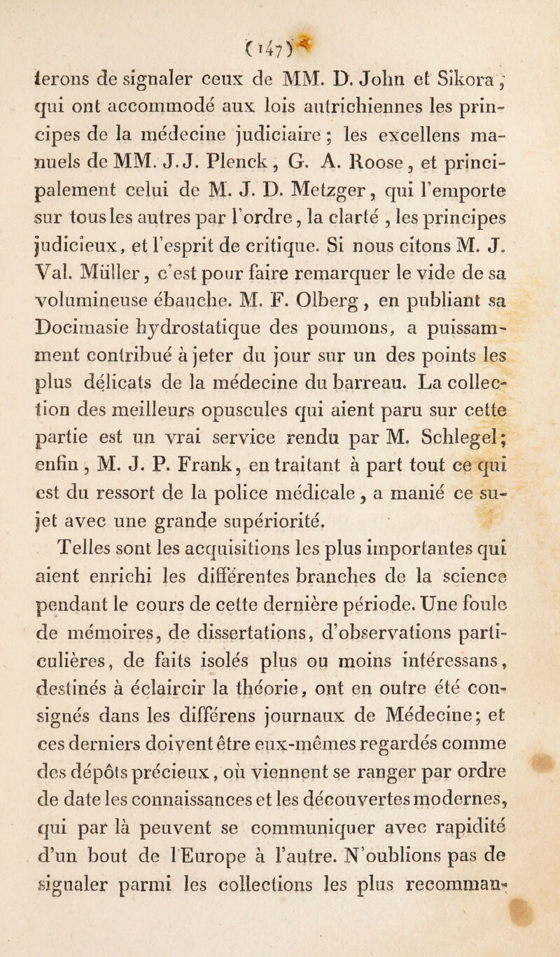 047)'^ lerons de signaler ceux de MM. D. John et Sîkora, qui ont accommodé aux lois autrichiennes les prin¬ cipes de la médecine judiciaire ; les excellens ma¬ nuels de MM. J. J. Plenck , G. A. Roose, et princi¬ palement celui de M. J. D. Metzger, qui l’emporte sur tous les autres par l’ordre, la clarté , les principes judicieux, et l’esprit de critique. Si nous citons M. J. Val. Miiîler 5 c’est pour faire remarquer le vide de sa volumineuse ébauche. M. F. Olberg, en publiant sa Docimasie hydrostatique des poumons, a puissam¬ ment contribué à jeter du jour sur un des points les plus délicats de la médecine du barreau. La collec¬ tion des meilleurs opuscules qui aient paru sur cette partie est un vrai service rendu par M. Schlegel ; enfin, M. J. P. Frank, en traitant à part tout ce qui est du ressort de la police médicale, a manié ce su¬ jet avec une grande supériorité. Telles sont les acquisitions les plus importantes qui aient enrichi les différentes branches de la science pendant le cours de cette dernière période. Une foule de mémoires, de dissertations, d’observations parti¬ culières, de faits isolés plus ou moins intéressans, destinés à éclaircir la théorie, ont en outre été con¬ signés dans les différons journaux de Médecine; et ces derniers doivent être eux-mêmes regardés comme des dépôts précieux, où viennent se ranger par ordre de date les connaissances et les découvertes modernes, qui par là peuvent se communiquer avec rapidité d’un bout de l'Europe à fautre. N’oublions pas de signaler parmi les collections les plus recomman«