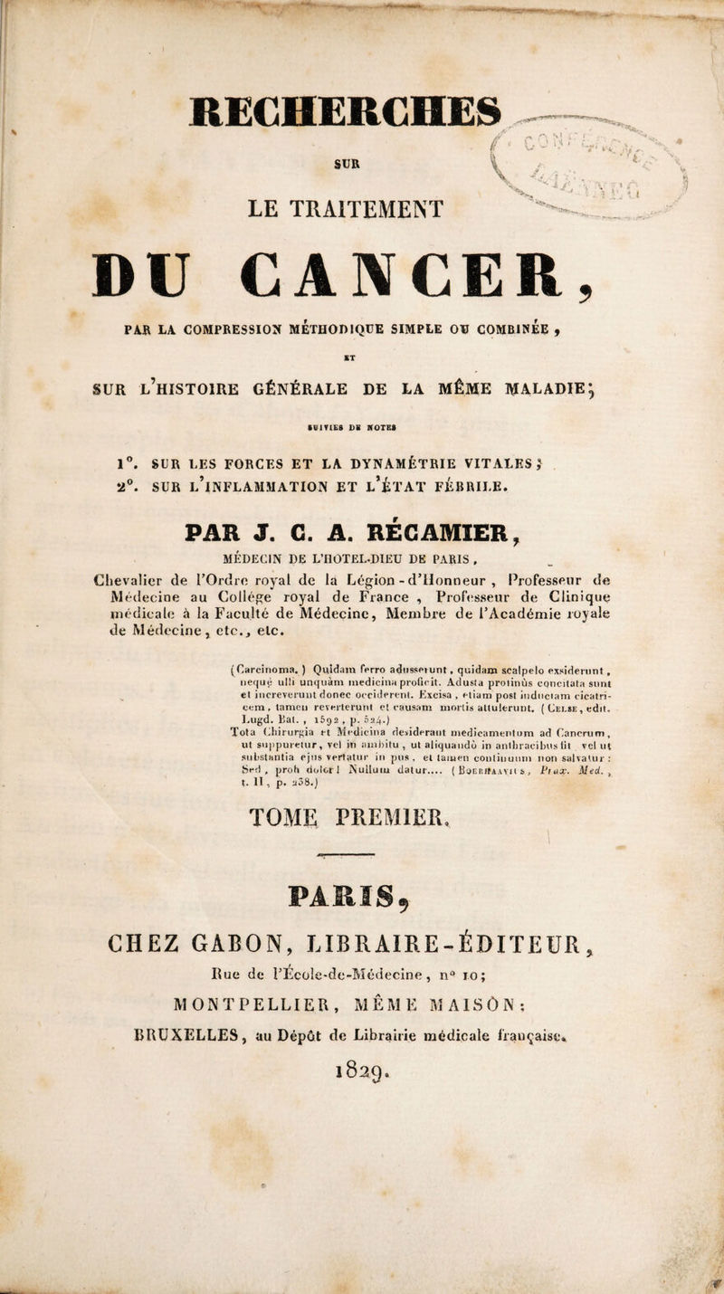 RECHERCHES LE TRAITEMENT DU CANCER, PAR LA COMPRESSION METHODIQUE SIMPLE OU COMBINEE f ST SUR l’histoire Générale de la même maladie*, SClTIEft DS NOTES 1®. SUR LES FORCES ET LA DYNAMÉTRIE VITALES 5 2°. SUR l’inflammation ET l’ÉTAT FÉBRILE. PAR J. G. A. RÉGAMIER, MÉDECIN DE L’IIOTEL-DIEU DE PARIS , Chevalier de l’Ordre royal de là Légion - d’ilonneur , Professeur de Médecine au Collège royal de France , Professeur de Clinique médicale à la Faculté de Médecine, Membre de l’Académie royale de Médecine, etc., etc. (Carcinoma. ) Quidam ferro adiisseiunt, quidam scalpelo exsidenint, iiequè ulli unquàm inedicina proQcit. Adusia prolinùs cpncitala simt et iiicreveruDt donec occiderenl. Excisa , niam post iiiduciam cicatri- ccm , tameii reverterunt cl causatn inorlis atlulerunt. ( Celse , cdit. l.ugd. liai. , 1692 , p. 624.) Tota (ihirurgia et Mctlieina desideraiit medicamentum ad Cancrum, ut siJ|ipuietur, vel iti auibitu , ut aliquaiidù in anlhracibus lit vcl ut .siibstantia ejiis vertatiir in pus, et taïucn contiiiiiiini non salvaUir : Sed . proh dolcrl Nulluiu datur.... ( BoEP.itAAVH s, Fiux. Med. ^ t. II, p. 208.) TOME PREMIER, PARIS, CHEZ GABON, LIBRAIRE-ÉDITEUR, Rue de l’Ecole-de-Médecine, n° 10; MONTPELLIER, MÊMEMAISÔN; BRUXELLES, au Dépôt de Librairie médicale française* 1829.