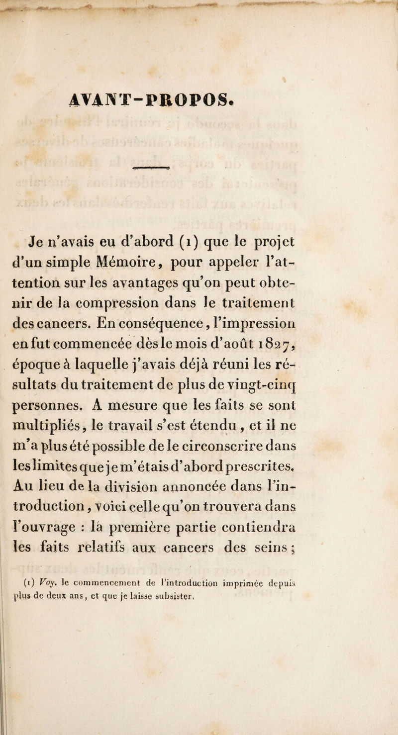 AVANT-PROPOS. Je n’avais eu d’abord (i) que le projet d’un simple Mémoire, pour appeler l’at¬ tention sur les avantages qu’on peut obte¬ nir de la compression dans le traitement des cancers. En conséquence, l’impression en fut commencée dès le mois d’août 1827, époque à laquelle j’avais déjà réuni les ré¬ sultats du traitement de plus de vingt-cinq personnes. A mesure que les faits se sont multipliés, le travail s’est étendu, et il ne m’a plus été possible de le circonscrire dans les limites que j e m’étais d’abord prescrites. Au lieu de la division annoncée dans l’in- troduction, voici celle qu’on trouvera dans l’ouvrage : là première partie contiendra les faits relatifs aux cancers des seins ; (i) Voy. le commencement de l’introduction imprimée depuis^ plus de deux ans, et que je laisse subsister.