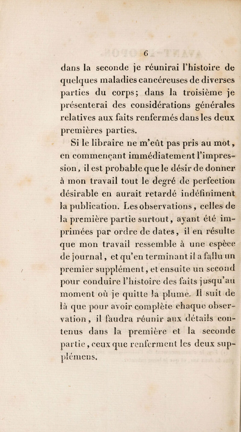 £. 6 dans la seconde je réunirai Thistoire de quelques maladies cancéreuses de diverses parties du corps; dans la troisième je présenterai des considérations générales relatives aux faits renfermés dans les deux premières parties. Si le libraire ne m’eût pas pris au mot, en commençant immédiatement l’impres¬ sion , il est probable que le désir de donner à mon travail tout le degré de perfection désirable en aurait retardé indéfiniment la publication. Les observations , celles de la première partie surtout, ayant été im¬ primées par ordre de dates, il en résulte que mon travail ressemble à une espèce de journal, et qu’en terminant il a fallu un premier supplément, et ensuite un second pour conduire l’iiistoire des faits jusqu’au moment où je quitte la plume. Il suit de là que pour avoir complète chaque obser¬ vation, il faudra réunir aux détails con¬ tenus dans la première et la seconde partie, ceux que renferment les deux sup- plémcns.