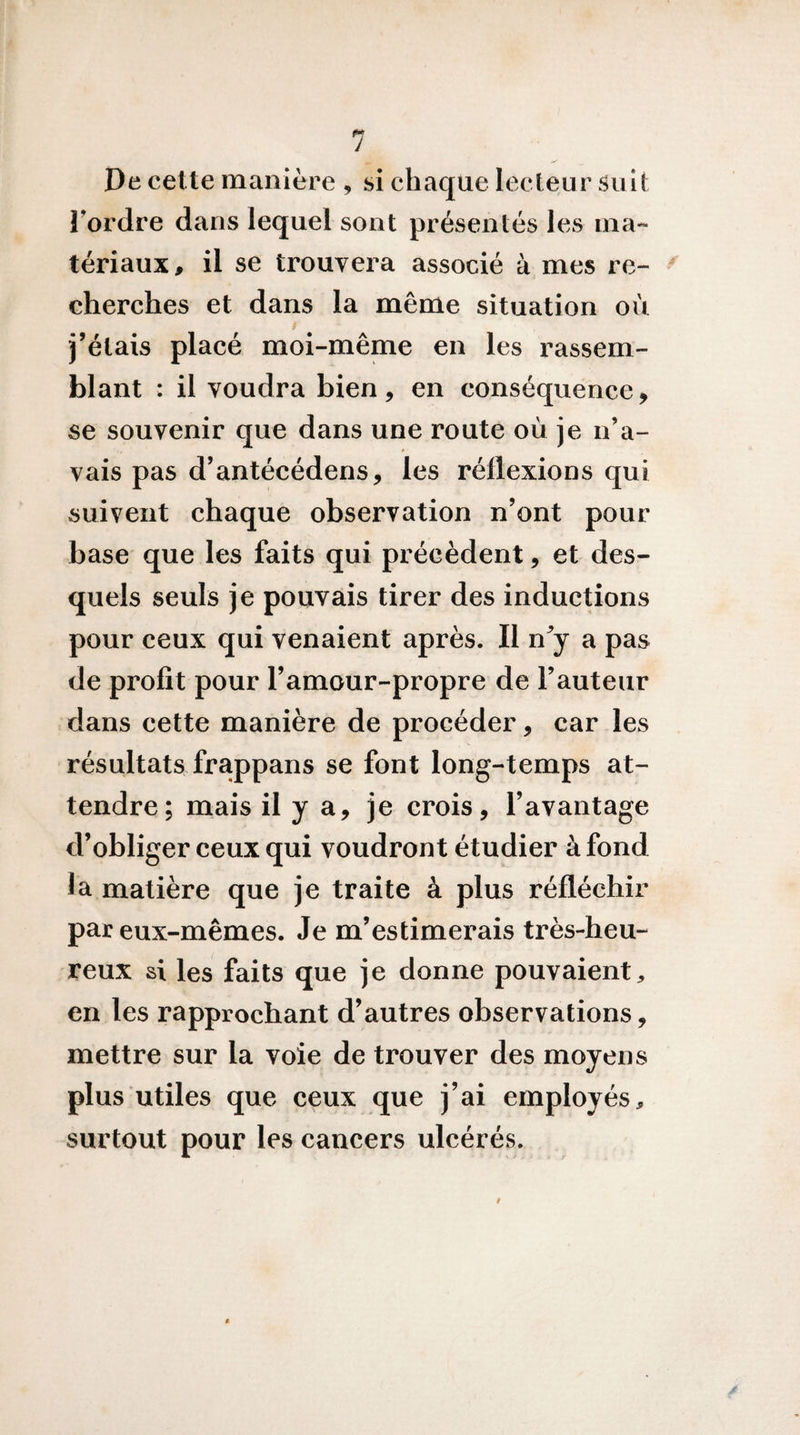 De cette manière , si chaque lecteur Suit Tordre dans lequel sont présentés les ma¬ tériaux, il se trouvera associé à mes re- cherches et dans la même situation où f j’étais placé moi-même en les rassem¬ blant : il voudra bien, en conséquence, se souvenir que dans une route où je n’a¬ vais pas d’antécédens, les réflexions qui suivent chaque observation n’ont pour base que les faits qui précèdent, et des¬ quels seuls je pouvais tirer des inductions pour ceux qui venaient après. Il n^ a pas de profit pour Tamour-propre de Fauteur dans cette manière de procéder, car les résultats frappans se font long-temps at¬ tendre; mais il y a, je crois, l’avantage d’obliger ceux qui voudront étudier à fond la matière que je traite à plus réfléchir par eux-mêmes. Je m’estimerais très-heu¬ reux si les faits que je donne pouvaient^ en les rapprochant d’autres observations, mettre sur la voie de trouver des moyens plus utiles que ceux que j’ai employés^ surtout pour les cancers ulcérés. f