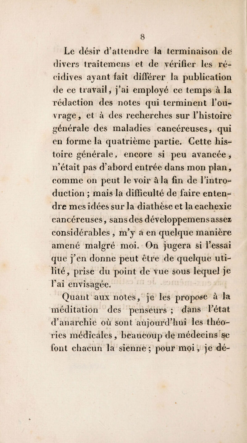Le désir d’attendre la terminaison de divers traitemens et de vérifier les ré¬ cidives ayant fait différer la publication de ce travail^ j’ai employé ce temps à la rédaction des notes qui terminent l’ou¬ vrage , et à des recherches sur l’histoire générale des maladies cancéreuses, qui en forme la quatrième partie. Cette his¬ toire générale, encore si peu avancée, n’était pas d’abord entrée dans mon plan, comme on peut le voir à la fin de l’intro-- duction ; mais la difficulté de faire enten¬ dre mes idées sur la diathèse et la cachexie cancéreuses, sans des développemens assez considérables , m’y a en quelque manière amené malgré moi. On jugera si l’essai que j’en donne peut être de quelque uti¬ lité, prise du point de vue sous lequel je l’ai envisagée. Quant aux notes,' je les propose à la méditation des penseurs ; dans Létat d’anarchie où sont aùjourd’hui les théo¬ ries médicales, beaucoup de médecins ^e font chacun la sienne; pour moi, je dé-