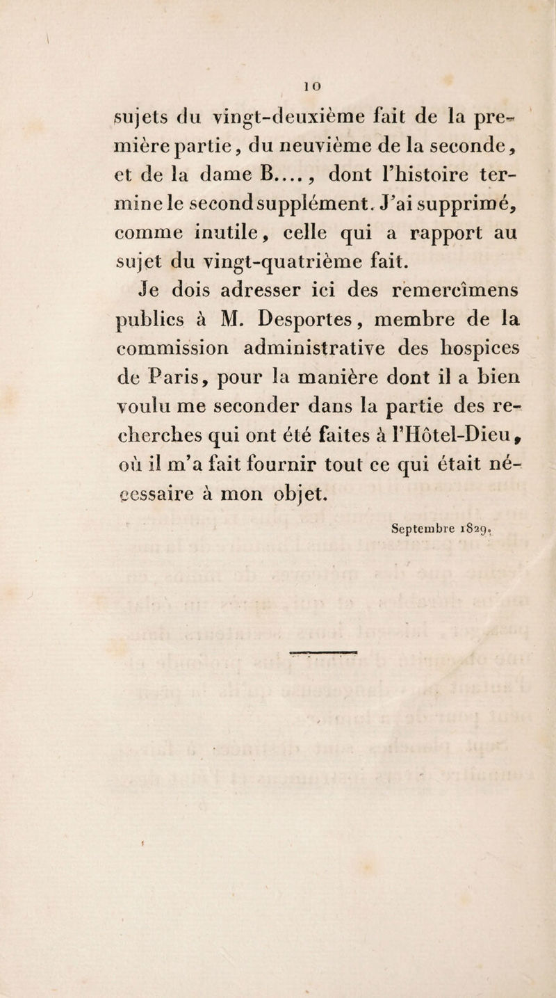 sujets du vingt-deuxième fait de la pre-^ mièrepartie, du neuvième de la seconde, et de la dame B...., dont l’histoire ter¬ mine le second supplément. J’ai supprimé, comme inutile, celle qui a rapport au sujet du vingt-quatrième fait. Je dois adresser ici des rëmercîmens publics à M. Desportes, membre de la commission administrative des hospices de Paris, pour la manière dont il a bien voulu me seconder dans la partie des re¬ cherches qui ont été faites à l’Hôtel-Dieu^ où il m’a fait fournir tout ce qui était né¬ cessaire à mon objet. Septembre 1829.