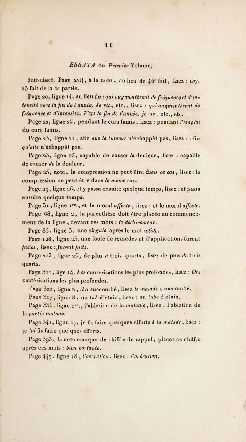 ERRATA du Premier Volume, Intmduct. Page xvij, à la note , au lieu de 46« fait, lisez : voy. î3 fait de la 2® partie. Page 20, ligne i4î au lieu de : qui augmentèrent de fréquence et d’in^ iensité vers la fin de l^année. Je vis, etc,, lisez : qui augmentèrent de fréquence et d'intensité. Vers la fin de l’année, je vis, etc., etc. Page 22, ligue iS, pendant le cura famis , lisez ; pendant l’emploi dij cura famis. Page 23, ligne 11 , afin que la tumeur n’échappât pas, lisez : afin qu’elle n’échappât pas. Page 23, ligne 25, capable de causer la douleur, lisez : capable de causer de la douleur. Page 25, note, la compression ne peut être dans ce cas, lisez : la compression ne peut être dans le même cas. Page 29, ligne 25, et y passa ensuite quelque temps, lisez : et passa ensuite quelque temps. Page 5i, ligne et le moral affecte , lisez : et le moral affecte. Page 68, ligne 2, la parenthèse doit être placée au commence-^ ment de la ligne , devant ces mots : le déchirement. Page 86 , ligne 3, une virgule après le mol solide. Page 128, ligne 23, une foule de remèdes et d’applications furent faites i lisez r^furent/uds. Page 2i3 , ligne 25, de plus à trois quarts, lisez de plus de trois quarts. Page 3oi, lige i4. Les cautérisations les plus profondes, lisez : Des cautérisations les plus profondes. Page 3o2, ligne ^ f il a. succombé , lisez te malade a succombé. Page 317 , ligne 8 , un tub d’étain , lisez : un tube d’étain. Page 334, ligne i*'®., l’ablation de la maladie ^ Usez : l’ablation de la partie malade. Page 341, ligne 17, je fis faire quelques elîbrls à la malade., lisez : je lui fis faire quelques cfïbrts. Page 393, lu note manque de chiffte de rappel ; placez ce chiüVo après ces mots : bien portante. Page 44? ) ligue 18 ^ Voperatiou , lisez : l’oj érutiou.