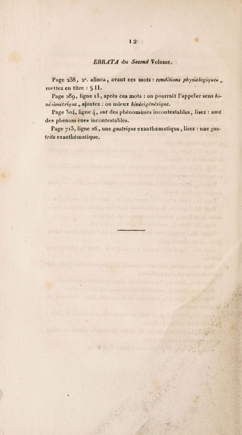 ERRATA du Second Volume. Page ^38, 2®. alinéa, avant ces mots : conditions physiologu/ue^ ^ mettez en titre : § II. Page 289, ligne i5, après ces mots ; on pourrait l’appeler sens hi- néiimétrùjue ^ ajoutez ; ou mieux kinésigènésique. Page 3o4, ligne 4&gt; ont des phénomènes incontestables, lisez : sont des phénorn ènes incontestables. Page jiS, ligne 26, une gastrique exanthématique, lisez : une ga.%- trite exanthématique.