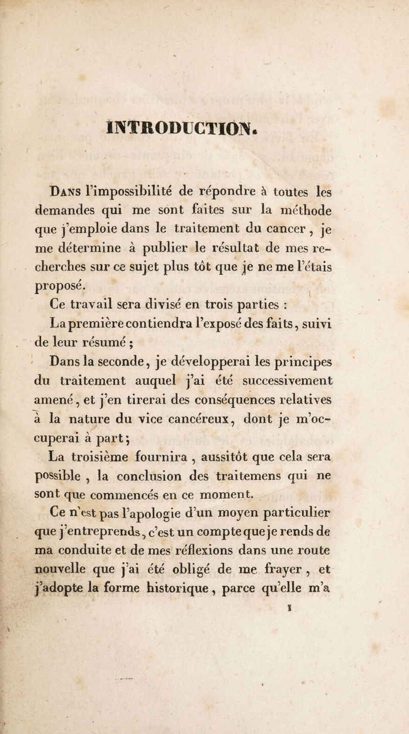 INTRODUCTION. Dans l’impossibilité de répondre à toutes les demandes qui me sont faites sur la méthode que j’emploie dans le traitement du cancer, je me détermine à publier le résultat de mes re¬ cherches sur ce sujet plus tôt que je ne me l’étais proposé. ^ Ce travail sera divisé en trois parties : La première contiendra l’exposé des faits, suivi de leur résumé ; ' Dans la seconde, je développerai les principes du tràitement auquel j’ai été successivement amené, et j’en tirerai des conséquences relatives à la nature du vice cancéreux, dont je m’oc¬ cuperai à part ; La troisième fournira , aussitôt que cela sera possible , la conclusion des traitemens qui ne sont que commencés en ce moment. Ce n est pas l’apologie d’un moyen particulier que j’entreprends, c’est un compte que je rends de ma conduite et de mes réflexions dans une route nouvelle que j’ai été obligé de me frayer , et j’adopte la forme historique, parce quelle m’a