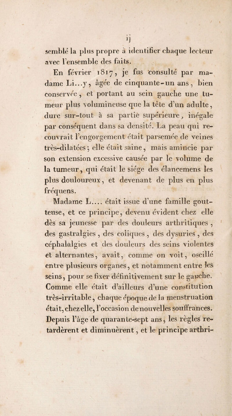 IJ semblé la plus propre à identifier chaque lecteur avec l’ensemble des faits. En février 1817, je fus consulté par ma¬ dame Li.-.y, âgée de cinquante-un ans, bien conservée , et portant au sein gauche une tu¬ meur plus volumineuse que la tète d’un adulte, dure sur-tout à sa partie supérieure^ inégale par conséquent dans sa densité. La peau qui re¬ couvrait l’engorgement était parsemée de veines très-dilatées *, elle était saine, mais amincie par son extension excessive causée par le volume de la tumeur, qui était le siège des élancemens les plus douloureux, et devenant de plus en plus fréquens. Madame L_était issue d’une famille gout¬ teuse, et ce principe, devenu évident chez elle dès sa jeunesse par des douleurs arthritiques , des gastralgies , des coliques , des dysuries , des céphalalgies et des douleurs des seins violentes et alternantes, avait, comme on voit, oscillé entre plusieurs organes, et notamment entre les seins, pour se fixer définitivement sur le gauche. Comme elle était d’ailleurs d’une copâtitution très-irritable, chaque époque de la menstruation était, chez elle, l’occasion de nouvelles souffrances. Depuis l’âge de quarante-sept ans, les règles re¬ tardèrent et diminuèrent, et le principe arthri-