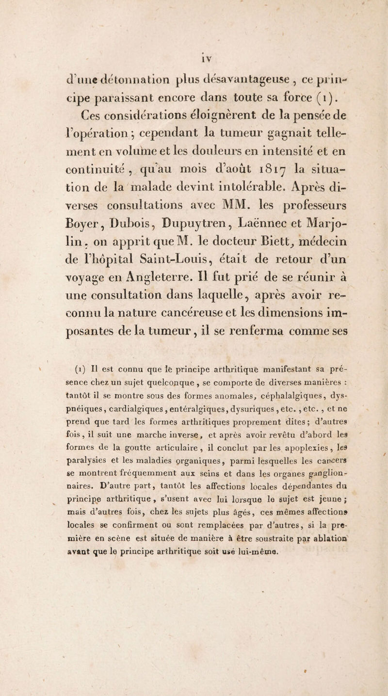 « iV tl’iiiie dé tonna tion plus désavantageuse , ce prin¬ cipe paraissant encore dans toute sa force (i). Ces considérations éloignèrent de la pensée de l’opération *, cependant la tumeur gagnait telle¬ ment en volume et les douleurs en intensité et en continuité , qu’au mois d’août 1817 la situa¬ tion de la malade devint intolérable. Après di¬ verses consultations avec MM. les professeurs Boyer, Dubois, Dupuytren, Laënnec et Marjo- lin. on apprit que M. le docteur Biett^ médecin de l’iiôpital Saint-Louis, était de retour d’un voyage en Angleterre. Il fut prié de se réunir à une consultation dans laquelle, après avoir re¬ connu la nature cancéreuse et les dimensions im¬ posantes de la tumeur, il se renferma comme ses (1) Il est connu que le principe arthritique manifestant sa pré¬ sence chez un sujet quelconque , se comporte de diverses manières : tantôt il se montre sous des formes anomales, céphalalgiques, dys¬ pnéiques , cardialgiques, entéralgiques, dysuriques, etc. , etc. , et ne prend que tard les formes arthritiques proprement dites ; d’autres fois, il suit une marche inverse, et après avoir revêtu d’abord les formes de la goutte articulaire , il conclut par les apoplexies, les paralysies et les maladies organiques, parmi lesquelles les cancers se montrent fréquemment aux seins et dans les organes ganglion¬ naires. D’autre part, tantôt les affections locales dépeodantes du principe arthritique , s’usent avec lui lorsque le sujet est jeune ; mais d’autres fois, chez les sujets plus âgés, ces mêmes affection» locales se confirment ou sont remplacées par d’autres, si la pre¬ mière en scène est située de manière à être soustraite par ablation avant que le principe arthritique soit usé lui-même. f