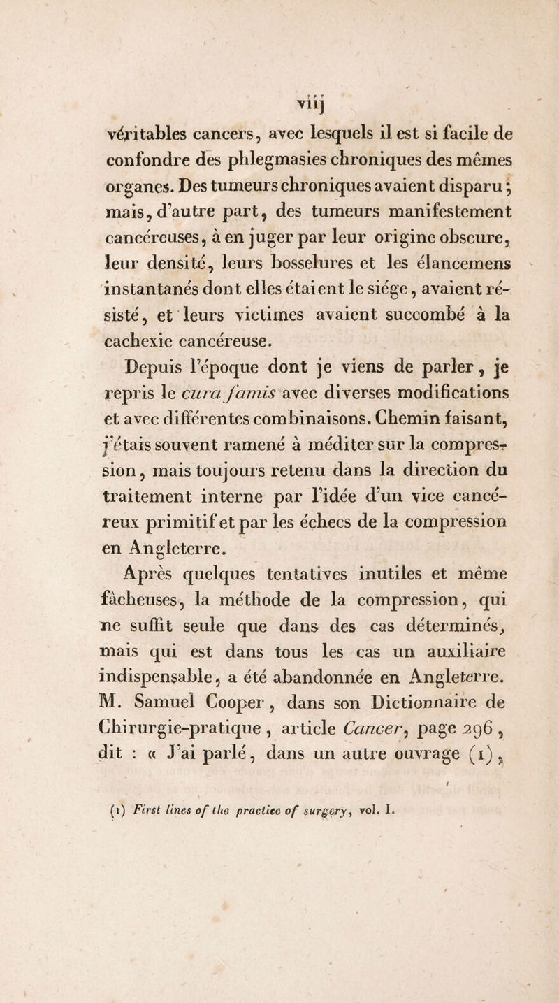 vil] véritables cancers, avec lesquels il est si facile de confondre des phlegmasies chroniques des mêmes organes. Des tumeurs chroniques avaient disparu ; mais, d’autre part, des tumeurs manifestement cance'reuses, à en juger par leur origine obscure, leur densité, leurs bosselures et les élancemens instantanés dont elles étaient le siège, avaient ré¬ sisté, et leurs victimes avaient succombé à la cachexie cancéreuse. Depuis l’époque dont je viens de parler, je repris le cura famis discc diverses modifications et avec différentes combinaisons. Chemin faisant, j’étais souvent ramené à méditer sur la compresr sion, mais toujours retenu dans la direction du traitement interne par l’idée d’un vice cancé¬ reux primitif et par les échecs de la compression en Angleterre. Après quelques tentatives inutiles et même fâcheuses, la méthode de la compression, qui ne suffit seule que dans des cas déterminés^ mais qui est dans tous les cas un auxiliaire indispensable, a été abandonnée en Angleterre. M. Samuel Cooper, dans son Dictionnaire de Chirurgie-pratique , article Cancer^ 296 , dit : (c J’ai parlé, dans un autre ouvrage (i),