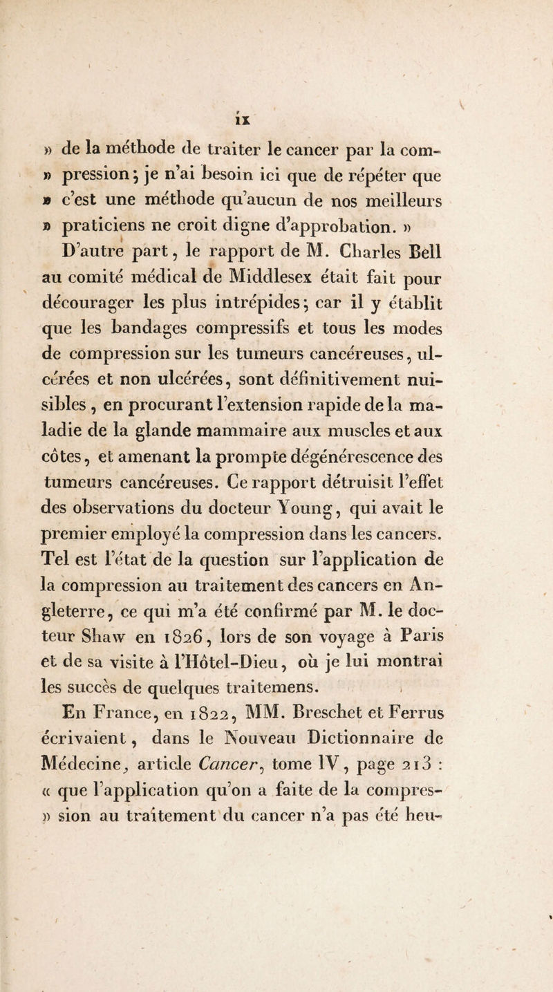 )) de la méthode de traiter le cancer par la com- ï) pression, je n’ai besoin ici que de répéter que » c’est une méthode qu’aucun de nos meilleurs » praticiens ne croit digne d’approbation. )) D’autre part, le rapport de M. Charles Bell au comité médical de Middlesex était fait pour décourager les plus intrépides^ car il y établit que les bandages compressifs et tous les modes de compression sur les tumeurs cancéreuses, ul¬ cérées et non ulcérées, sont définitivement nui¬ sibles , en procurant l’extension rapide de la ma¬ ladie de la glande mammaire aux muscles et aux côtes, et amenant la prompte dégénérescence des tumeurs cancéreuses. Ce rapport détruisit l’effet des observations du docteur Young, qui avait le premier employé la compression dans les cancers. Tel est l’état de la question sur l’application de la compression au traitement des cancers en An¬ gleterre, ce qui m’a été confirmé par M. le doc¬ teur Shaw en 1826, lors de son voyage à Paris et de sa visite à l’Hotel-Dieu, oîi je lui montrai les succès de quelques traitemens. En France, en 1822, MM. Breschet et Ferrus écrivaient, dans le Nouveau Dictionnaire de Médecine^ article Cancer^ tome IV, page 2i3 : (( que l’application qu’on a faite de la conipres-^ )) sion au traitement du cancer n’a pas été heu-