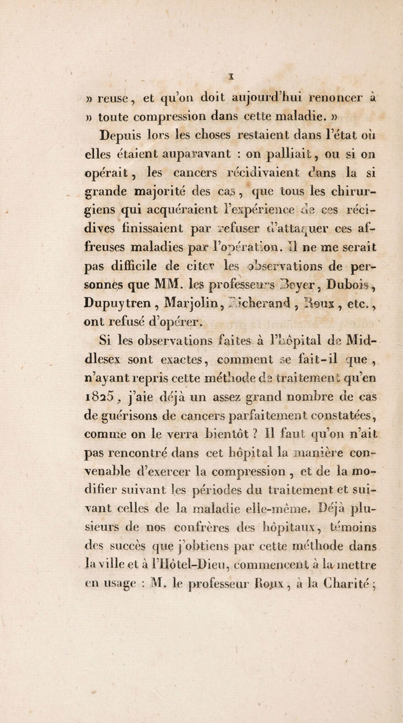 î )) relise, et qu’on doit aujourd’hui renoncer à )) toute compression dans cette maladie. )) Depuis lors les choses restaient dans l’état ou elles étaient auparavant : on palliait, ou si on opérait, les cancers récidivaient dons la si grande majorité des cas, que tous les chirur¬ giens qui acquéraient l’expérience de ces réci¬ dives finissaient par refuser d’attaquer ces af¬ freuses maladies par l’opération. Tl ne me serait pas difficile de citer les observations de per¬ sonnes que MM. les professeu’-s Beyer, Dubois, Dupuytren , Marjolin, bicherand , Üoux , etc., ont refusé d’opérer. Si les observations faites à l’iiopital de Mid- dlesex sont exactes, comment se fait-il que , n’ayant repris cette méthode de traitement qu’en j’aie déjà un assez grand nombre de cas de guérisons de cancers parfaitement constatées, comme on le verra bientôt ? Il faut qu’on n’ait pas rencontré dans cet hôpital la manière con¬ venable d’exercer la compression , et de la mo¬ difier suivant les périodes du traitement et sui¬ vant celles de la maladie elle-même. Déjà plu¬ sieurs de nos confrères des hôpitaux, témoins des succès que j’obtiens par cette méthode dans la ville et à l’Ilôtel-Dieu, commencent à ia inettre