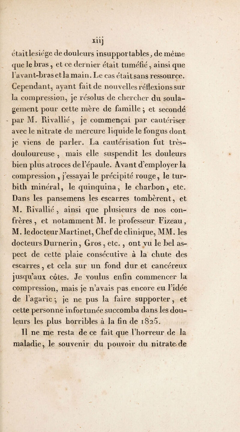 • • • XI l] étaitlesit'ge de douleurs insupportables^ de meme que le bras, et ce dernier était tuméfié, ainsi que 1 avant-bras et la main. Le cas était sans ressource. Cependant, ayant fait de nouvelles réllexions sur la compression, je résolus de chercher du soula¬ gement pour cette mère de famille ; et secondé par M. Rivallié , je commençai par cautériser avec le nitrate de mercure liquide le fongus dont je viens de parler. La cautérisation fut très- douloureuse , mais elle suspendit les douleurs bien plus atroces de l’épaule. Avant d’employer la compression , j’essayai le précipité rouge, le tur- bith minéral, le quinquina, le charbon, etc. Dans les pansemens les escarres tombèrent, et M. Rivallié , ainsi que plusieurs de nos con¬ frères , et notamment M. le professeur Fizeau, M. le docteur Martinet, Chef de clinique, MM. les docteurs Durnerin, Gros , etc. , ont vu le bel as¬ pect de cette plaie consécutive à la chute des escarres, et cela sur un fond dur et cancéreux jusqu’aux côtes. Je voulus enfin commencer la compression, mais je n’avais pas encore eu l’idée de l’agaric *, je ne pus la faire supporter, et cette personne infortunée succomba dans les dou¬ leurs les plus horribles à la fin de iSsS. Il ne me resta de ce fait que l’horreur de la maladie, le souvenir du pouvoir du nitrate de