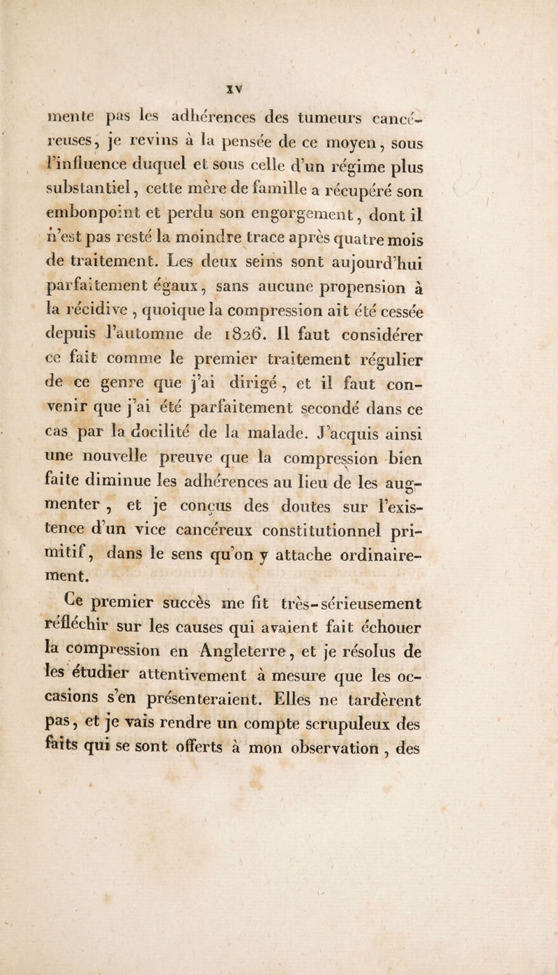 / IV mente pas les adhérences des tumeurs cancé¬ reuses, je revins à la pensée de ce moyen, sous l’influence duquel et sous celle d’un régime plus substantiel, cette mère de famille a récupéré son embonpoint et perdu son engorgement, dont il iVest pas resté la moindre trace après quatre mois de traitement. Les deux seins sont aujourd’hui parfaitement égaux, sans aucune propension à la récidive , quoique la compression ait été cessée depuis l’automne de 1826. 11 faut considérer ce fait comme le premier traitement régulier de ce genre que j’ai dirigé , et il faut con¬ venir que j’ai été parfaitement secondé dans ce cas par la docilité de la malade. J’acquis ainsi une nouvelle pi^euve que la compression bien faite diminue les adhérences au lieu de les augp menter , et je conçus des doutes sur l’exis¬ tence d’un vice cancéreux constitutionnel pri¬ mitif , dans le sens qu’on y attache ordinaire¬ ment. Ce premier succès me fît très-sérieusement réfléchir sur les causes qui avaient fait échouer la compression en Angleterre, et je résolus de les etudîer attentivement à mesure que les oc¬ casions s’en présenteraient. Elles ne tardèrent pas, et je vais rendre un compte scrupuleux des faits qui se sont offerts à mon observation , des