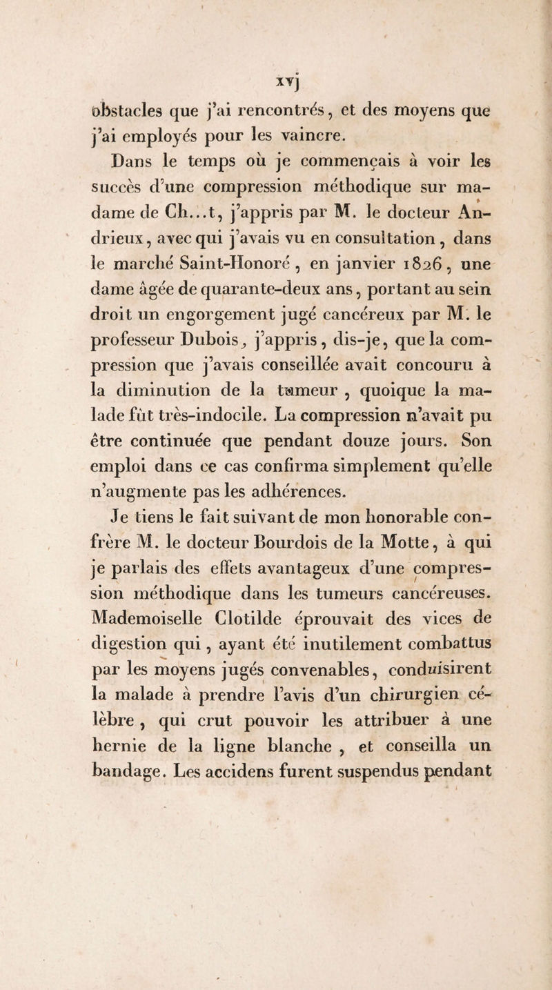 xvj obstacles que j’ai rencontres, et des moyens que j’ai employés pour les vaincre. Dans le temps où je commençais à voir les succès d’une compression méthodique sur ma¬ dame de Cli...t, j’appris par M. le docteur An- drieux, avec qui j’avais vu en consultation , dans le marché Saint-Honoré , en janvier 1826, une dame âgée de quarante-deux ans, portant au sein droit un engorgement jugé cancéreux par M. le professeur Dubois^ j’appris, dis-je, que la com¬ pression que j’avais conseillée avait concouru à la diminution de la tumeur , quoique la ma¬ lade fut très-indocile. La compression n’avait pu être continuée que pendant douze jours. Son emploi dans ce cas confirma simplement qu’elle n’augmente pas les adhérences. Je tiens le fait suivant de mon honorable con¬ frère M. le docteur Bourdois de la Motte, à qui je parlais des effets avantageux d’une compres¬ sion méthodique dans les tumeurs cancéreuses. Mademoiselle Cio tilde éprouvait des vices de digestion qui, ayant été inutilement combattus par les moyens jugés convenables, conduisirent la malade à prendre l’avis d’un chirurgien cé¬ lèbre , qui crut pouvoir les attribuer à une hernie de la ligne blanche , et conseilla un bandage. Les accidens furent suspendus pendant