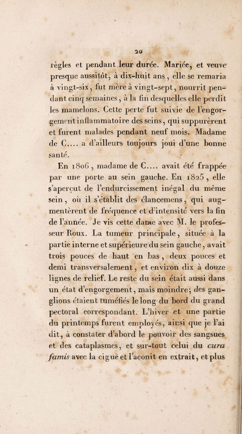 !20 règles et pendant leur durée. Mariée, et veuve presque aussitôt, à dix-huit ans , elle se remaria à vingt-six, fut mère à vingt-sept, nourrit pen¬ dant cinq semaines, à la fin desquelles elle perdit les mamelons. Cette perte fut suivie de l’engor¬ gement inflammatoire des seins, qui suppurèrent et furent malades pendant neuf mois. Madame de C_a d’ailleurs toujours joui d’une bonne santé. En 1806 , madame de C.... avait été frappée par une porte au sein gauche. En 18^5, elle s’aperçut de l’endurcissement inégal du même sein, ou il s’établit des élancernens, qui aug¬ mentèrent de fréquence et dnntensité vers la fin de l’année. Je vis cette dame avec M. le profes¬ seur Roux. La tumeur principale, située à la partie interne et supérieure du sein gauche, avait trois pouces de haut en bas , deux pouces et demi transversalement, et environ dix à douze lignes de relief. Le reste du sein était aussi dans un état d’engorgement, mais moindre; des gan¬ glions étaient tuméfiés le long'du bord du grand pectoral correspondant. L’hiver et une partie du printemps furent employés, ainsi que je l’ai dit, à constater d’abord le pouvoir des sangsues et des cataplasmes, et sur-tout celui du cura famis SL\ec la ciguë et 1 aconit en extrait, et plus