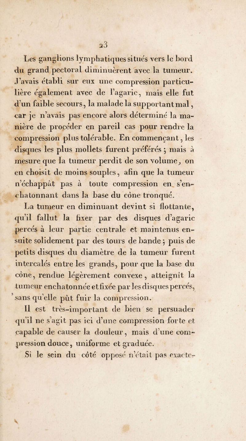 Les ganglions lymphatiques situés vers le bord du grand pectoral diminuèrent avec la tumeur. J’avais établi sur eux une compression particu¬ lière également avec de l’agaric, mais elle fut d’un faible secours, la malade la supportant mal, car je n’avais pas encore alors déterminé la ma¬ nière de procéder en pareil cas pour rendre la compression plus tolérable. En commençant, les - disques les plus mollets furent préférés ; mais à mesure que la tumeur perdit de son volume on en choisit de moins souples, afin que la tumeur n’échappât pas à toute compression en^ s’en- c ha tonnant dans la base du cône tronqué. La tumeur en diminuant devint si flottante, qu’il fallut la fixer par des disques d’agaric percés à leur partie centrale et maintenus en¬ suite solidement par des tours de bapde j puis de petits disques du diamètre de la tumeur furent intercalés entre les grands, pour que la base du cône, rendue légèrement convexe, atteignît la tumeur enchatonnée et fixée par les disques percés, sans qu’elle put fuir la compression. Il est très-important de bien se persuader qu’il ne s’agit pas ici d’une compression forte et capable de causer la douleur, mais d’une com¬ pression douce, uniforme et graduée. Si le sein du côté opposé n’était pas exacte-