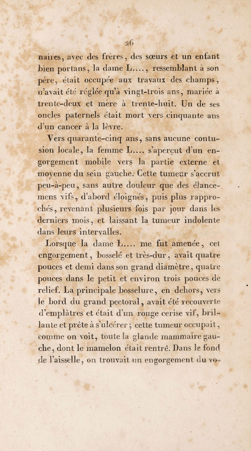 naires, avec des frères, des sœurs et un enfant iDÎen portans, la dame L...., ressemblant à son père, était occupée aux travaux des champs, ji’avait été réglée c|u’à vingt-trois ans, mariée à trente-deux et mère à trente-huit. Un de ses oncles paternels était mort vers cinquante ans d’un cancer à la lèvre. Vers quarante-cinq ans, sans aucune contu¬ sion locale, la femme L.... s’aperçut d’un en¬ gorgement mobile vers la partie externe et moyenne du sein gauche. Cette tumeur s’accrut peu-à-peu, sans autre douleur que des élance-, mens vifs, d’abord éloignés, puis plus rappro¬ chés, revenant plusieurs fois par jour dans les derniers mois, et laissant la tumeur indolente dans leurs intervalles. Lorsque la dame L.... me fut amenée, cet engorgement, bosselé et très-dur, avait quatre pouces et demi dans son grand diamètre, quatre pouces dans le petit et environ trois pouces de relief. La principale bosselure, en dehors, vers le bord du grand pectoral, avait été recouverte d’emplâtres et était d’un rouge cerise vif, bril¬ lante et prête à s’ulcérer ; cette tumeur occupait, comme on voit, toute la glande mammaire gau¬ che, dont le mamelon était rentré. Dans le fond de l’aisselle, on trouvait un engorgement duvo-