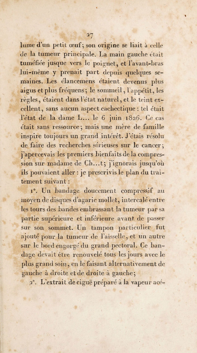 t îiime d’un petit œuf; son origine se liait à celle de la tumeur principale. La main gauche était tuméfiée jusque vers le poignet, et Favant-hras lui-méme y prenait part depuis quelques se¬ maines. Les élancemens étaient devenus plus aigus et plus fréquens; le sommeil, Fappétit, les règles, étaient dans l’état naturel, et le teint ex¬ cellent, sans aucun aspect cachectique : tel était l’état de la dame L... le 6 juin 1826. Ce cas était sans ressource *, mais une mère de famille inspire toujours un grand intérêt. J’étais résolu de faire des recherches sérieuses sur le cancer; j’apercevais les premiers bienfaits de la compres¬ sion sur madame de Ch...t; j’ignorais jusqu’où ils pouvaient aller : je prescrivis le plan du trai¬ tement suivant : i. Un bandage doucement compressif au moyen de disques d’agaric mollet, intercalé entre les tours des bandes embrassant la tumeur par sa partie supérieure et inférieure avant de passer sur son sommet. Un tampon particulier fut ajouté pour la tumeur de Faisselle, et un autre sur le bord engorgé du grand pectoral. Ce ban¬ dage devait être renouvelé tous les jours avec le plus grand soin, en le faisant alternativement de gauche à droite et de droite à gauche ; 2”. L’extrait de ciguë préparé à la vapeur acé-