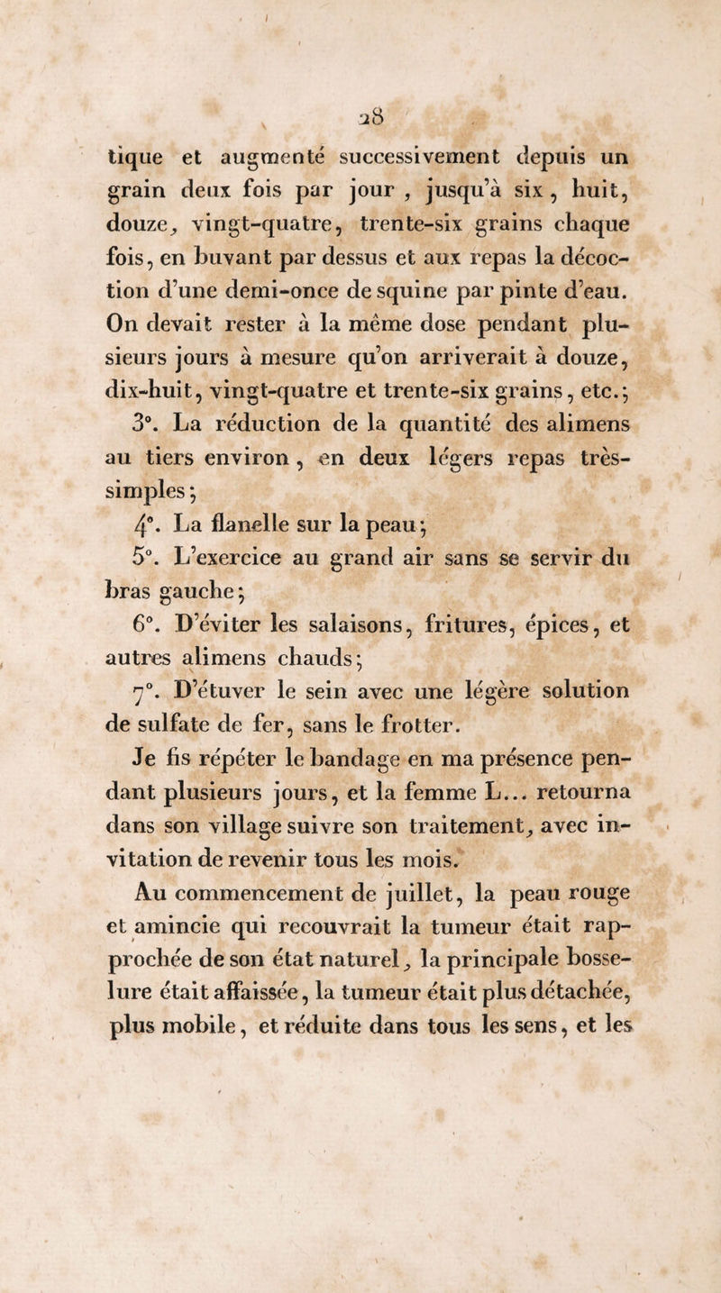 tique et augmenté successivement depuis un grain deux fois par jour , jusqu’à six, huit, douze^ vingt-quatre, trente-six grains chaque fois, en buvant par dessus et aux repas la décoc¬ tion d’une demi-once desquine par pinte d’eau. On devait rester à la meme dose pendant plu¬ sieurs jours à mesure qu’on arriverait à douze, dix-huit, vingt-quatre et trente-six grains, etc.*, 3®. La réduction de la quantité des alimens au tiers environ, en deux légers repas très- simples *, 4®. La flanelle sur la peau*, 5®. L’exercice au grand air sans se servir du bras gauche; 6®. D’éviter les salaisons, fritures, épices, et autres alimens chauds; '7®. D’étuver le sein avec une légère solution de sulfate de fer, sans le frotter. Je fis répéter le bandage en ma présence pen¬ dant plusieurs jours, et la femme L... retourna dans son village suivre son traitement^ avec in¬ vitation de revenir tous les mois. Au commencement de juillet, la peau rouge et amincie qui recouvrait la tumeur était rap¬ prochée de son état naturel la principale bosse¬ lure était affaissée, la tumeur était plus détachée, plus mobile, et réduite dans tous les sens, et les \