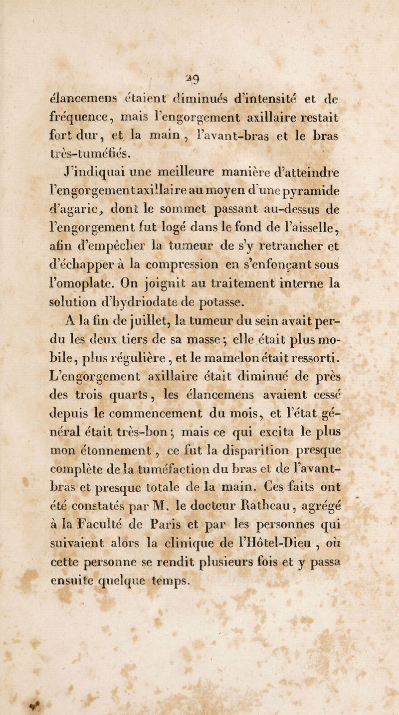 ^,9 élaBcemens ét«aient diminués dlntensité et de fréquence, mais l’engorgement axillaire restait fort dur, et la main, Favant-bras et le bras très-tuméfiés. J’indiquai une meilleure manière d’atteindre l’engorgement axillaire au moyen d’une pyramide d’agaric^ dont le sommet passant au-dessus de Fengorgement fut logé dans le fond de Faisselle, afin d’empêclier la tumeur de s’y retrancher et d’échapper à la compression en s’enfonçant sous l’omoplate. On joignit au traitement interne la solution d’hydriodate de potasse. A la fin de juillet, la tumeur du sein avait per¬ du les deux tiers de sa masse *, elle était plus mo¬ bile, plus régulière , et le mamelon était ressorti. L’engorgement axillaire était diminué de près des trois quarts, les élancemens avaient cessé depuis le commencement du mois, et l’état gé¬ néral était très-bon *, mais ce qui excita le plus mon étonnement, ce fut la disparition presque complète de la tuméfaction du bras et de Favant- bras et presque totale de la main. Ces faits ont été constatés parM. le docteur Ratheau, agrégé à la Faculté de Paris et par les personnes qui suivaient alors la clinique de FHotel-Dieu , ou cette personne se rendit plusieurs fois et y passa ensuite quelque temps.