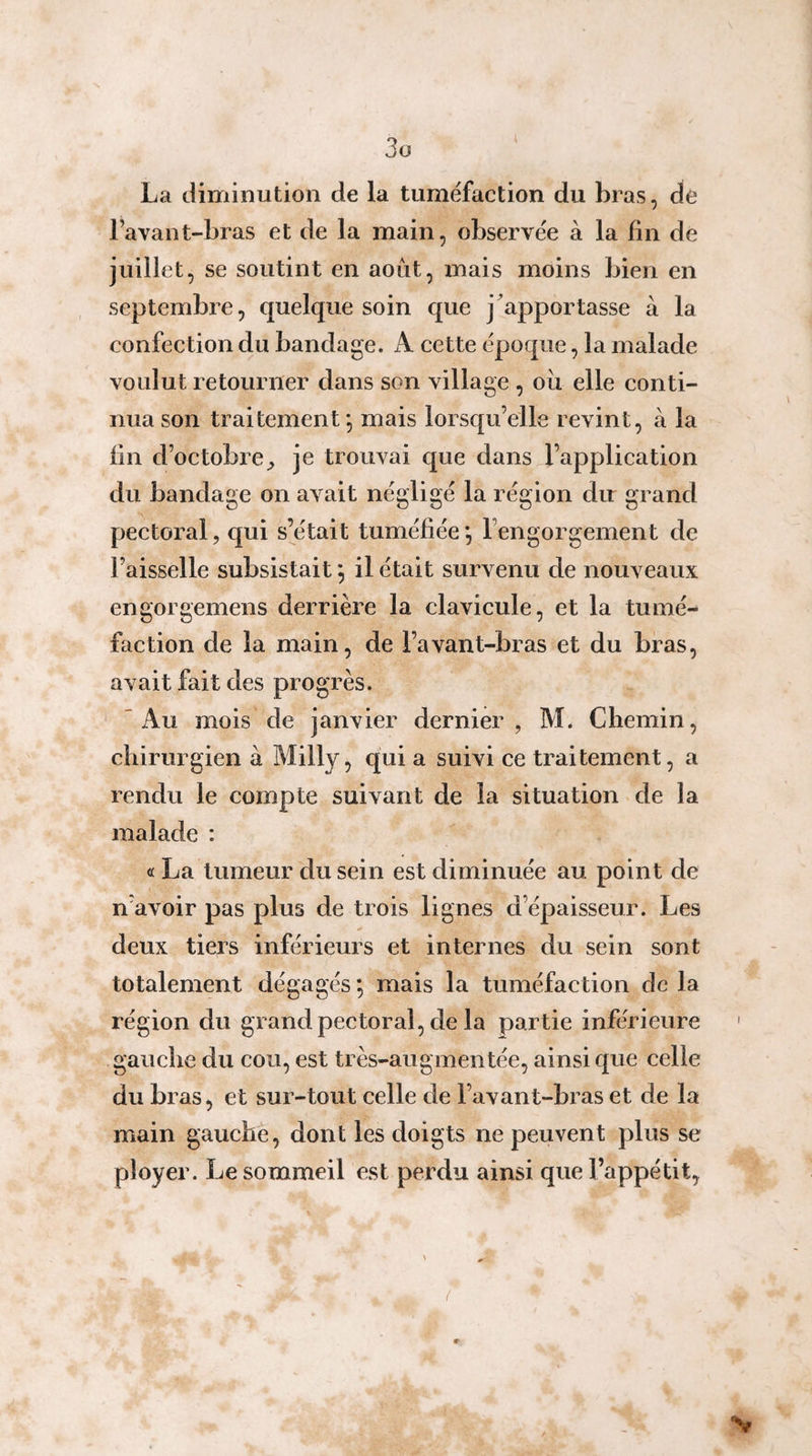 La diminution de la tuméfaction du bras, de l’avant-bras et de la main, observée à la lin de juillet, se soutint en août, mais moins bien en septembre, quelque soin que j^apportasse à la confection du bandage. A cette époque, la malade voulut retourner dans son village , ou elle conti¬ nua son traitement*, mais lorsqu’elle revint, à la lin d’octobre^ je trouvai que dans l’application du bandage on avait négligé la région du grand pectoral, qui s’était tuméfiée *, l’engorgement de Faisselle subsistait ^ il était survenu de nouveaux engorgemens derrière la clavicule, et la tumé¬ faction de la main, de l’avant-bras et du bras, avait fait des progrès. 'Au mois de janvier dernier, M. Chemin, chirurgien à Milly, qui a suivi ce traitement, a rendu le compte suivant de la situation de la malade : « La tumeur du sein est diminuée au point de n’avoir pas plus de trois lignes d’épaisseur. Les deux tiers inférieurs et internes du sein sont totalement dégagés *, mais la tuméfaction de la région du grand pectoral, de la partie inférieure ' gauche du cou, est très-augmentée, ainsi que celle du bras, et sur-tout celle de l’avant-bras et de la main gauche, dont les doigts ne peuvent plus se ployer. Le sommeil est perdu ainsi que l’appétit, {