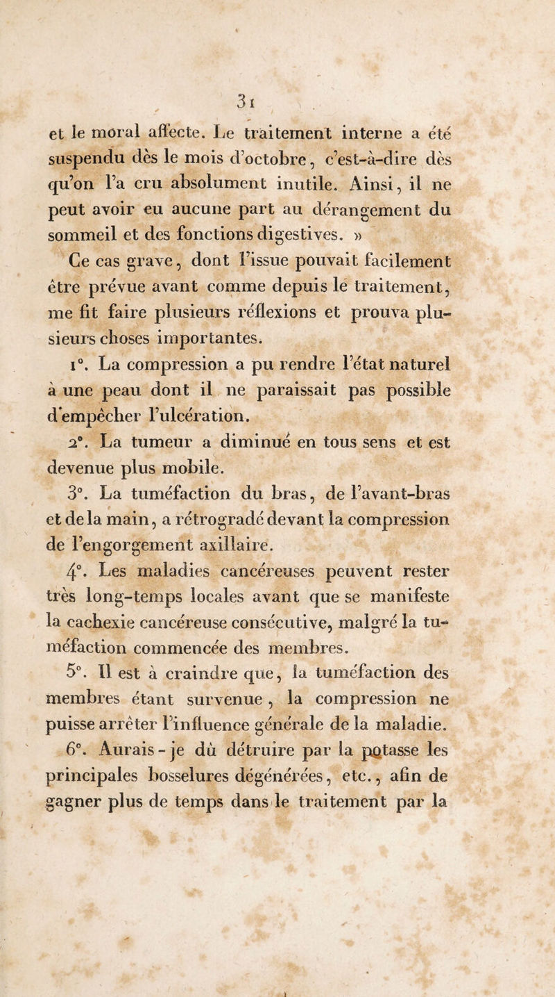 et le moral affecte. Le traitement interne a été suspendu dès le mois d’octobre, c’est-à-dire dès qu’on l’a cru absolument inutile. Ainsi, il ne peut avoir eu aucune part au dérangement du sommeil et des fonctions digestives. » Ce cas grave, dont l’issue pouvait facilement être prévue avant comme depuis lé traitement, me fit faire plusieurs réflexions et prouva plu¬ sieurs choses importantes. 1°. La compression a pu rendre l’état naturel à une peau dont il ne paraissait pas possible dempécher l’ulcération. La tumeur a diminué en tous sens et est devenue plus mobile. 3®. La tuméfaction du bras, de l’avant-bras et de la main, a rétrogradé devant la compression de l’engorgement axillaire. , 4°. Les maladies cancéreuses peuvent rester très long-temps locales avant que se manifeste la cachexie cancéreuse consécutive, malgré la tu¬ méfaction commencée des membres. 5®. 11 est à craindre que, la tuméfaction des membres étant survenue, la compression ne puisse arrêter l’influence générale de la maladie. 6°. Aurais-je du détruire par la potasse les principales bosselures dégénérées, etc., afin de gagner plus de temps dans de traitement par la