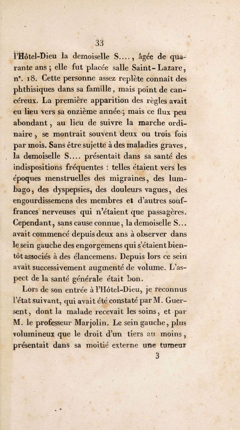 \ 33 l’Hôtel-Dieu la demoiselle S_, âgée de qüa-^ rante ans ; elle fut placée salle Saint-Lazare, n®. i8. Cette personne assez replète connaît des phthisiques dans sa famille, mais pôint de can¬ céreux. La première apparition des règles avait eu lieu vers sa onzième annéeq mais ce flux peu abondant, au lieu de suivre la marche ordi¬ naire , se montrait souvent deux ou trois fois par mois. Sans être sujette à des maladies graves, , la demoiselle S.... présentait dans sa santé des indispositions fréquentes t telles étaient vers les époques menstruelles deS migraines, des lum¬ bago , des dyspepsies, des douleurs vagues, des engourdissemens des membres et d’autres soüf- frances nerveuses qui n’étaient que passagères. Cependant, sans cause connue, la demoiselle S... avait commencé depuis deux ans à observer dans le sein gauche des engorgemens qui s’étaient bien¬ tôt associés à des élancemens. Depuis lors ce sein avait successivement augmenté de volume. L’as¬ pect de la santé générale était bon. Lors de son entrée à l’Hotel-Dieu, je reconnus l’état suivant, qui avait été constaté par M. Guer- sent, dont la malade recevait les soins, et par M. le professeur Marjolin. Le sein gauche, plus volumineux que le droit d’un tiers au moins, présentait dans sa moitié externe une tumeur