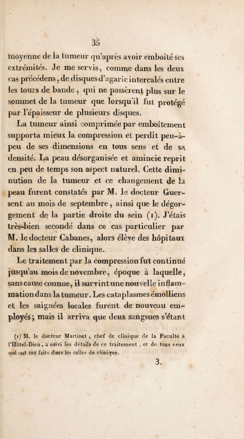 l 35 niôyenne de la tumeur qu’après avoir emboîte ses extrémités. Je me servis, comme dans les deux cas précédens, de disques d’agaric intercalés entre les tours de bande , qui ne passèrent plus sur le sommet de la tumeur que lorsqu’il fut protégé par l’épaisseur de plusieurs disques. La tumeur ainsi comprimée par emboîtement supporta mieux la compression et perdit peu-à- peu de ses dimensions en tous sens et de sa densité. La peau désorganisée et amincie reprit en peu de temps son aspect naturel. Cette dimi¬ nution de la tumeur et ce changement de la peau furent constatés par Mi le docteur Guer» sent au mois de septembre, ainsi que le dégor¬ gement de la partie droite du sein (i). J’étais très-bien secondé dans ce cas particulier par M. le docteur Cabanes, alors élève des hôpitaux dans les salles de clinique. Le traitement par la compression fut continué jusqu’au mois de novembre, époque à laquelle, sans cause connue, il survint une nouvelle inflam¬ mation dans la tumeur. Les cataplasmes émolliens et les saignées locales furent de nouveau em¬ ployés; mais il arriva que deux sangsues s’étant (i) M. le docteur Martinet , chef de clinique de la Faculté à l’Hôtel-Dieu, a smvi les détails de ce traitement , et de tous ceux qui ont été faits data? lés salles de tKnique, 3,