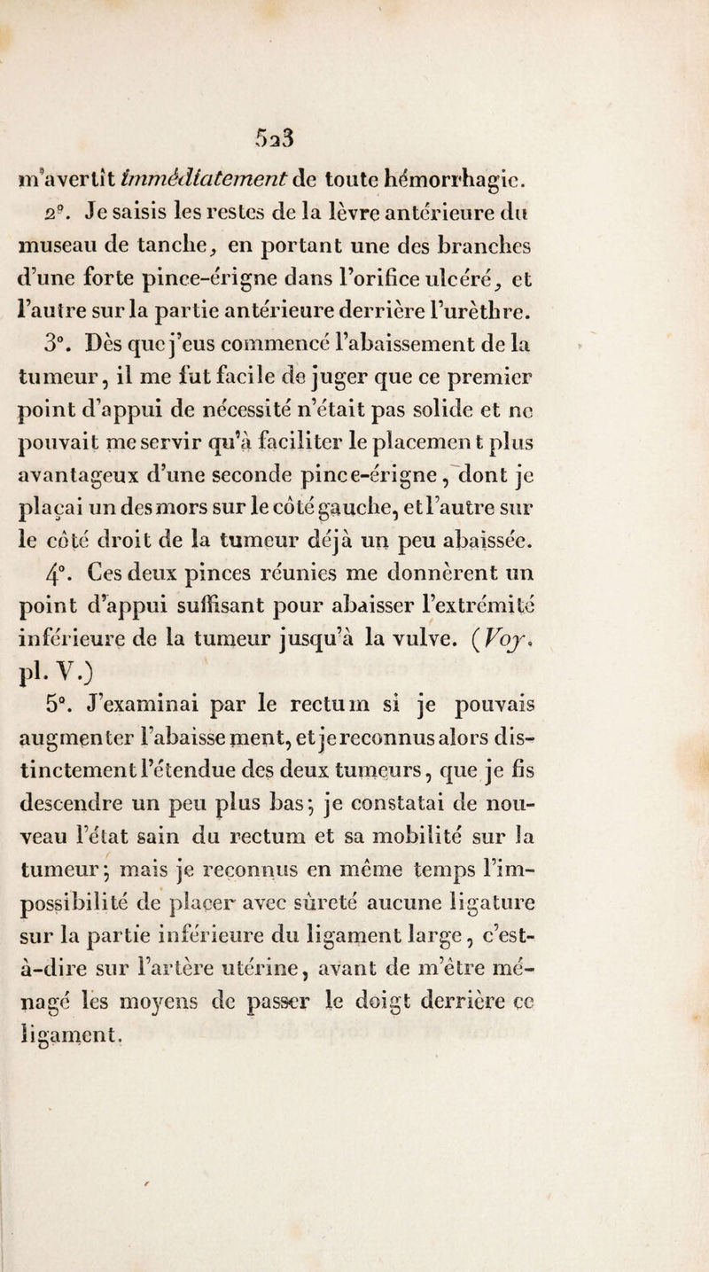 m’avertît immédiatement àç&gt; toute hémorrhagie. 2^. Je saisis les restes de la lèvre anterieure du museau de tanche^ en portant une des branches d’une forte pince-érigne dans l’orifice ulcère^ et l’autre sur la partie antérieure derrière l’urèthre. 3°. Dès que j’eus commencé l’abaissement de la tumeur, il me fut facile de juger que ce premier point d’appui de nécessité n’était pas solide et ne pouvait me servir qu’à faciliter le piacemen t plus avantageux d’une seconde pince-érigne, dont je plaçai un des mors sur le côté gauche, et l’autre sur le côté droit de la tumeur déjà un peu abaissée. 4°. Ces deux pinces réunies me donnèrent un point d’appui suffisant pour abaisser l’extrémité inférieure de la tumeur jusqu’à la vulve. {Voj, pl. V.) 5®. J’examinai par le rectum si je pouvais augmenter l’abaisse ment, et jereconnus alors dis¬ tinctement l’étendue des deux tumeurs, que je fis descendre un peu plus bas; je constatai de nou¬ veau l’état sain du rectum et sa mobilité sur la tumeur; mais je reconnus en meme temps l’im¬ possibilité de placer avec sûreté aucune ligature sur la partie inférieure du ligament large, c’est- à-dire sur l’artère utérine, avant de m’étre mé¬ nagé lès moyens de passer le doigt derrière ce ligament.