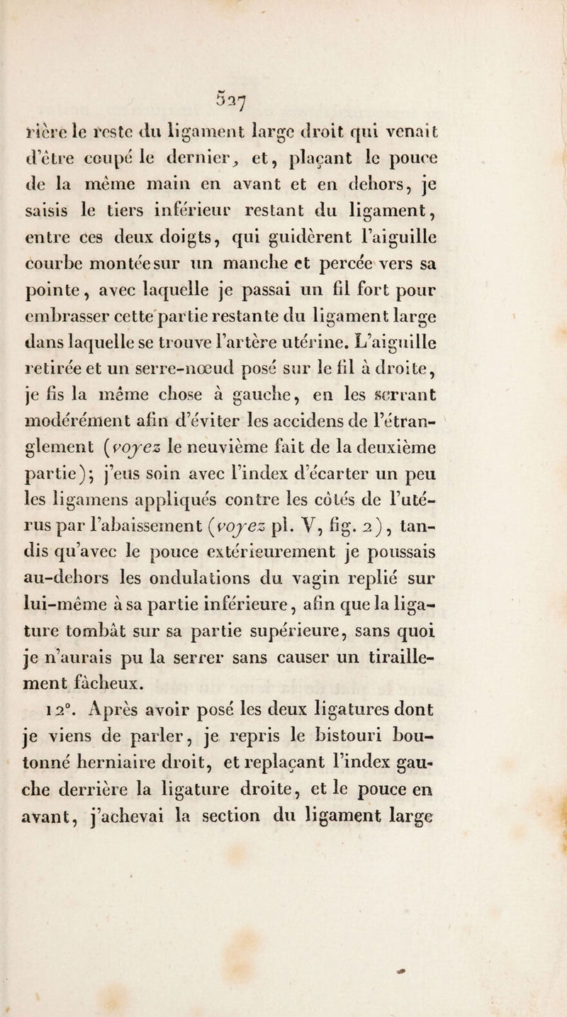 î icre le reste du ligament large droit qui venait d’etre coupé le dernier^ et, plaçant le pouce de la meme main en avant et en dehors, je saisis le tiers inférieur restant du ligament, entre ces deux doigts, qui guidèrent Taiguille courbe montée sur un manche et percée vers sa pointe, avec laquelle je passai un fd fort pour embrasser cette'pai tie restante du ligament large dans laquelle se trouve Fartère utérine. L’aiguille retirée et un serre-nœud posé sur le fil à droite, je fis la même chose à gauche, en les serrant modérément afin d’éviter les accidens de l’étran¬ glement {^vojez le neuvième fait de la deuxième partie); j’eus soin avec l’index d’écarter un peu les ligamens appliqués contre les côtés de l’uté¬ rus par l’abaissement {voyez pl. V, bg. 3) , tan¬ dis qu’avec le pouce extérieurement je poussais au-dehors les ondulations du vagin replié sur lui-même à sa partie inférieure, afin que la liga¬ ture tombât sur sa partie supérieure, sans quoi je n’aurais pu la serrer sans causer un tiraille¬ ment fâcheux. 13°. Après avoir posé les deux ligatures dont je viens de parler, je repris le bistouri bou¬ tonné herniaire droit, et replaçant l’index gau¬ che derrière la ligature droite, et le pouce en avant, j’achevai la section du ligament large