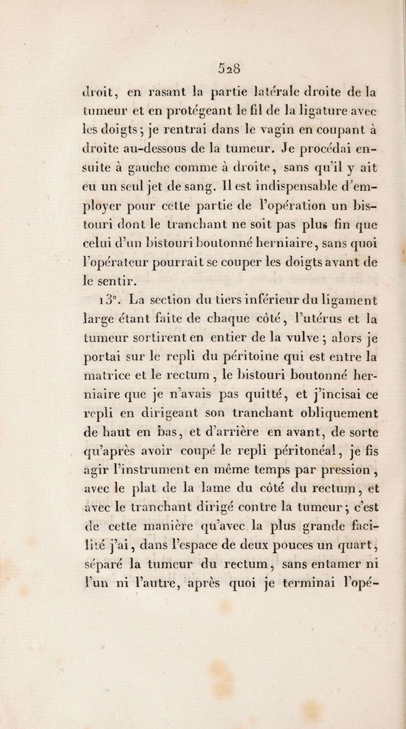 ili’oit, en rasant la partie latérale droite de la tumeur et en protégeant le fil de la ligature avec les doigts; je rentrai dans le vagin en coupant à droite au-dessous de la tumeur. Je procédai en¬ suite à gauche comme à droite, sans qu’il y ait eu un seul jet de sang. Il est indispensable d'em¬ ployer pour cette partie de l’opération un bis¬ touri dont le tranchant ne soit pas plus fin que celui d’un bistouri boutonné herniaire, sans quoi l’opérateur pourrait se couper les doigts avant de le sentir. 13°. La section du tiers inférieur du ligament large étant faite de chaque côté, l’utérus et la tumeur sortirent en entier de la vulve ; alors je portai sur le repli du péritoine qui est entre la matrice et le rectum, le ])istouri boutonné her¬ niaire que je n’avais pas quitté, et j’incisai ce repli en dirigeant son tranchant obliquement de haut en bas, et d’arrière en avant, de sorte qii’après avoir coupé le repli péritonéal, je fis agir l’instrument en meme temps par pression, avec le plat de la lame du côté du rectum, et avec le tranchant dirigé contre la tumeur *, c’est de cette manière qu’avec la plus grande faci¬ lité j’ai, dans l’espace de deux pouces un quart, séparé la tumeur du rectum, sans entamer ni l’un ni l’autre, après quoi je terminai l’opé-