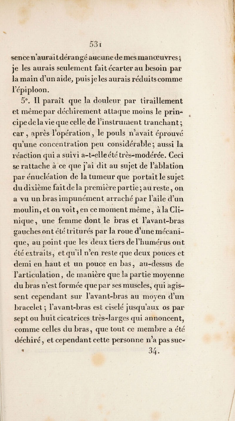 sence n’aurait dérangé aucune de mes manœuvres ^ je les aurais seulement fait écarter au besoin par la main d’unaide^ puis je les aurais réduits comme l’épiploon. S*. Il paraît que la douleur par tiraillement et meme par déchirement attaque moins le prin-^ cipe de la vie que celle de Finstrument tranchant ; car , après l’opération, le pouls n’avait éprouvé qu’une concentration peu considérable*, aussi la réaction qui a suivi a-t-elle été très-modérée. Ceci se rattache à ce que j’ai dit au sujet de l’ablation par énucléation de la tumeur que portait le sujet du dixième fait de la première partie *, au reste, on a vu un bras impunément arraché par l’aile d’un t moulin, et on Voit j en ce moment meme, à la Cli¬ nique, une femme dont le bras et l’avant-bras gauches ont été triturés par la roue d’une mécani¬ que, au point que les deux tiers de l’humérus ont été extraits, etqifiî n’en reste que deux pouces et demi en haut et un pouce en bas, au-dessus de l’articulation, de manière que la partie moyenne du bras n’est formée que par ses muscles, qui agis¬ sent cependant sur l’avant-bras au moyen d’un bracelet *, l’avant-bras est ciselé jusqu’aux os par sept ou huit cicatrices très-larges qui annoncent, comme celles du bras, que tout ce membre a été déchiré, et cependant cette personne n’apassuc^ 34. 4