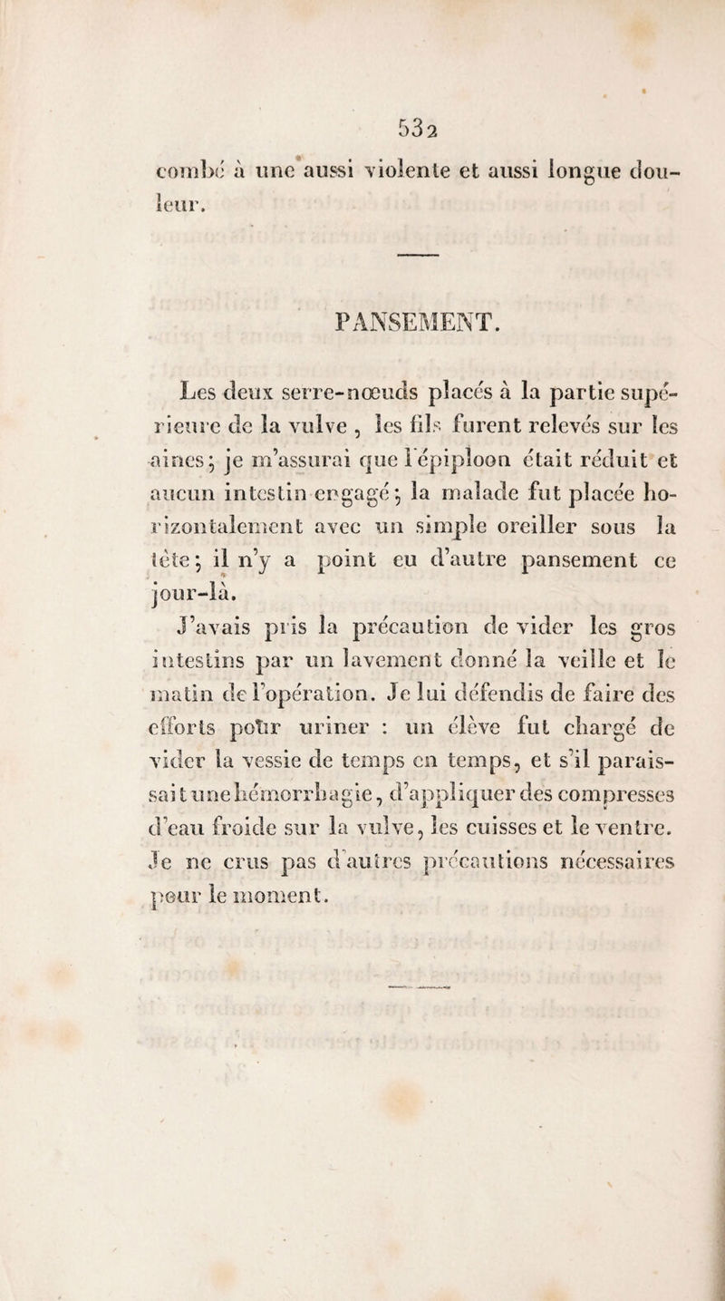 coîiîlx’ à une aussi Yiolenie et aussi longue dou¬ leur. PANSEMENT. Les deux serre-nœuds placés à la partie supé¬ rieure de la vulve , les fils furent relevés sur les aines; je m’assurai que 1 épiploon était réduit et aucun intestin engagé; la malade fut placée ho¬ rizontalement avec un simple oreiller sous la tète ; il n’y a point eu d’autre pansement ce jour-là. J’avais pris la précaution de vider les gros intestins par un lavement donné la veille et le matin de l’opération. Je lui défendis de faire des efforts polir uriner : un élève fut chargé de vider la vessie de temps en temps, et s’il parais- sai t une hémorrhagie, d’appliquer des compresses d’eau froide sur la vulve, les cuisses et le ventre. Je ne crus pas d autres précautions nécessaires peur le moment.