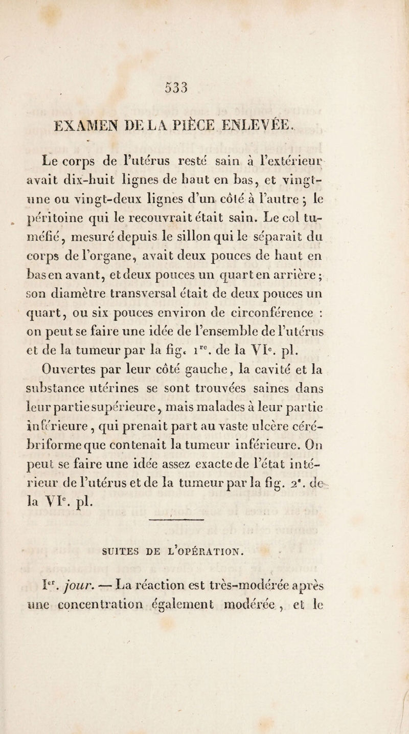 EXAMEN DE LA PIÈCE ENLEVÉE. Le corps de Futérus resté sain à l’extérieur avait dix-huit lignes de haut en bas, et vingt- îine ou vingt-deux lignes d’un coté à l’autre *, le péritoine qui le recouvrait était sain. Le col tu¬ méfié, mesuré depuis le sillon qui le séparait du corps de l’organe, avait deux pouces de haut en bas en avant, et deux ponces un quart en arrière ; son diamètre transversal était de deux pouces un quart, ou six pouces environ de circonférence ; on peut se faire une idée de l’ensemble de l’utérus et de la tumeur par la fig* de la Yh. pl. Ouvertes par leur côté gauche, la cavité et la substance utérines se sont trouvées saines dans leur partie supérieure, mais malades à leur partie inferieure , qui prenait part au vaste ulcère céré- briformeque contenait la tumeur inférieure. On peut se faire une idée assez exacte de l’état inté¬ rieur de Futérus et de la tumeur par la fig. 2*. de la VL. pl. SUITES DE l’opération. L^ jour. — La réaction est très-modérée après une concentration également modérée , et le