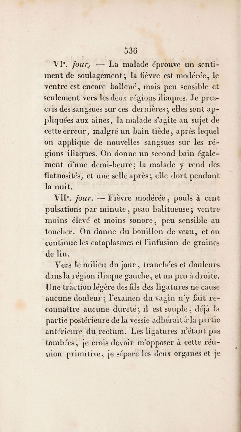 VI*. joun — La malade éprouvé un senti¬ ment de soulagement^ la fièvre est modérée, le ventre est encore baîloné, mais peu sensible et seulement vers les deux régions iliaques. Je pres¬ cris des sangsues sur ces dernières*, elles sont ap¬ pliquées aux aines^ la malade s^'agite au sujet de cette erreur^ malgré un bain tiède, après lequel on applique de nouvelles sangsues sur les ré¬ gions iliaques. On donne un second bain égale¬ ment d’aune demi-heure; la malade y rend des flatuositéset une selle après; elle dort pendant la nuit. VIP. jour. — Fièvre modérée, pouls à cent pulsations par minute, peau lialitueuse ; ventre moins élevé et moins sonore, peu sensible au loucher. On donne du bouillon de veau, et on continue les cataplasmes et l’infusion de graines de lin. Vers le milieu du jour, tranchées et douleurs dans la région iliaque gauche, et un peu à droite. Une traction légère des fils des ligatures ne cause aucune douleur ; l’examen du vagin n'y fait re¬ connaître aucune dureté; il est souple ; déjà la partie postérieure de la vessie adhérait à*la partie antérieure du rectum. Les ligatures n’étant pas tombées, je crois devoir m’opposer à cette réu¬ nion primitive, je sépare les deux organes et je