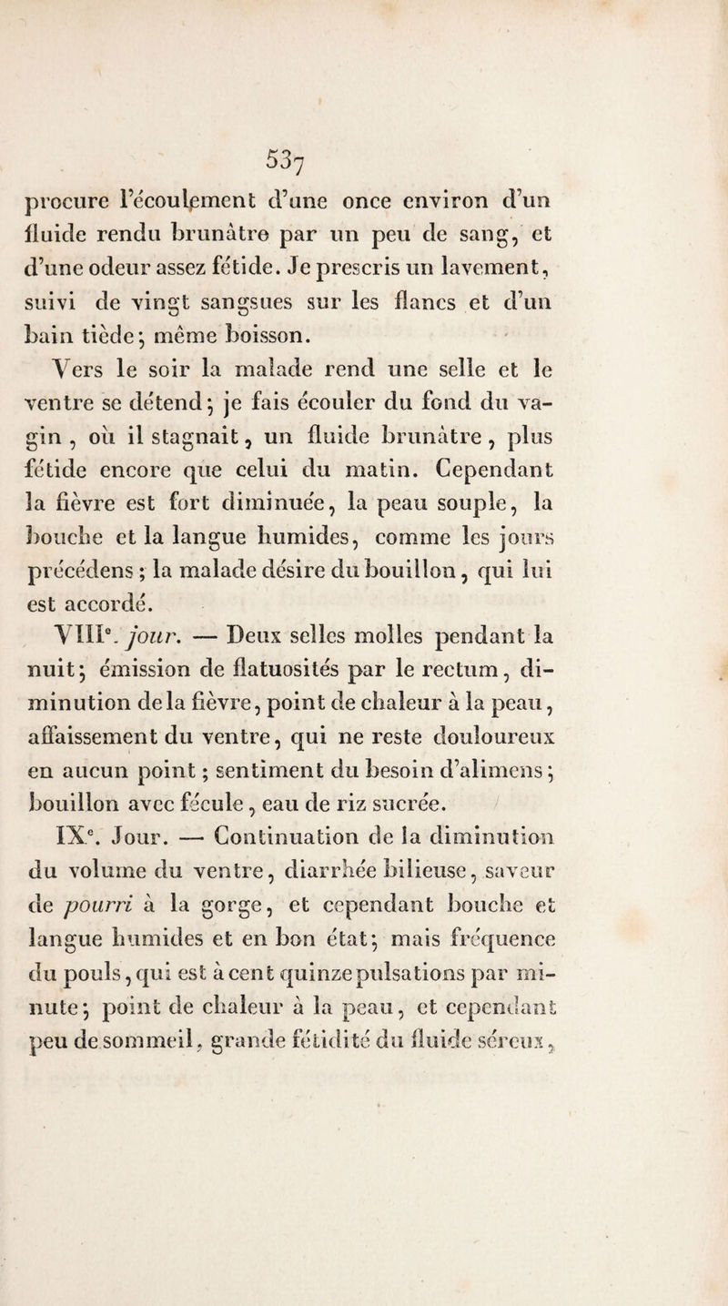 53'j procure Fécoul^ment d’une once environ d’un Iluide rendu brunâtre par un peu de sang, et d’une odeur assez fétide. Je prescris un lavement, suivi de vingt sangsues sur les flancs et d’un bain tiède*, même boisson. Vers le soir la malade rend une selle et le ventre se détend*, je fais écouler du fond du va¬ gin , oii il stagnait, un fluide brunâtre , plus fétide encore que celui du matin. Cependant la fièvre est fort diminuée, la peau souple, la ]}oiiclie et la langue humides, comme les jours pi écédens ; la malade désire du bouillon, qui lui est accordé. Ylll\ Jour. — Deux selles molles pendant la nuit *, émission de flatuosités par le rectum, di¬ minution delà fièvre, point de chaleur â la peau, affaissement du ventre, qui ne reste douloureux en aucun point ; sentiment du besoin d’alimens ^ bouillon avec fécule, eau de riz sucrée. IX®. Jour. — Continuation de la diminution du volume du ventre, diarrhée bilieuse, saveur de pourri â la gorge, et cependant bouche et langue humides et en bon état*, mais fréquence du pouls, qui est à cent c[uinze pulsations par mi¬ nute*, point de chaleur à la peau, et cependant peu de sommeil y grande fétidité du fiuide séreux,