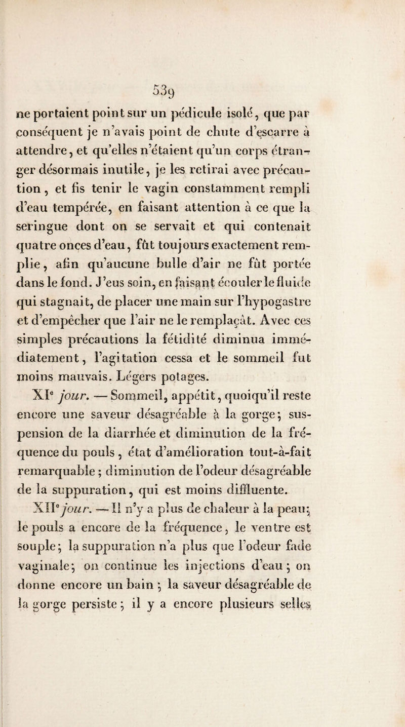 ne portaient point sur un pédicule isolé, que par conséquent je n’avais point de chute d’escarre à attendre, et qu’elles n’étaient qu’un corps étran-r ger désormais inutile, je les retirai avec précau¬ tion , et fis tenir le vagin constamment rempli d’eau tempérée, en faisant attention à ce que la seringue dont on se servait et qui contenait quatre onces d’eau, fût toujours exactement rem¬ plie, afin qu’aucune bulle d’air ne fût portée dans le fond. J’eus soin, en faisant écouler le fluide qui stagnait, de placer une main sur l’hypogastie et d’empêcher que l’air ne le remplaçât. Avec ces simples précautions la fétidité diminua immé¬ diatement, l’agitation cessa et le sommeil fut moins mauvais. Légers potages. XL jour, —Sommeil, appétit, quoiqu’il reste encore une saveur désagréable à la gorge; sus¬ pension de la diarrhée et diminution de la fré¬ quence du pouls , état d’amélioration tout-à-fait remarquable ; diminution de l’odeur désagréable de la suppuration, qui est moins diffluente. mV jour, —Il n’y a plus de chaleur â la peau; le pouls a encore de la fréquence, le ventre est souple; la suppuration n’a plus que l’odeur fade vaginale; on continue les injections d’eau; on donne encore un bain ; la saveur désagréable de la gorge persiste ; il y a encore plusieurs selles