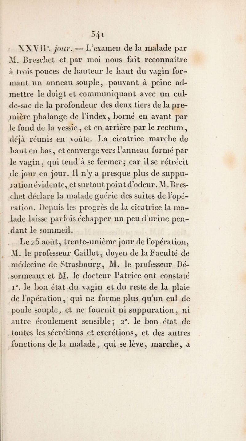 ' XXy IP. jour. — L’examen de la malade par M. B rescliet et par moi nous fait reconnaître a trois pouces de hauteur le haut du vagin for¬ mant un anneau souple, pouvant à peine ad¬ mettre le doigt et communiquant avec un cul- de-sac de la profondeur des deux tiers de la pre¬ mière phalange de l’index, borné en avant par le fond de la vessie , et en arrière par le rectum, déjà réunis en voûte. La cicatrice marche de haut en bas, et converge vers l’anneau formé par le vagin, qui tend à se fermer; car il se rétrécit de jour en jour. Il n’y a presque plus de suppu¬ ration évidente, et surtout point d’odeur. M. Bres- cliet déclare la malade guérie des suites de l’ope¬ ration. Depuis les progrès de la cicatrice la ma¬ lade laisse parfois échapper un peu d’urine pen- ,dant le sommeil. Le 25 aoLit, trente-unième jour de l’opération, M. le professeur Caillot, doyen de la Faculté de médecine de Strasbourg, M. le professeur Dé- sormeaux et M. le docteur Patrice ont constaté 1°. le bon état du vagin et du reste de la plaie de l’opération, qui ne forme plus qu’un cul de poule souple^ et ne fournit ni suppuration, ni autre écoulement sensible; 2°. le bon état de , toutes les sécrétions et excrétions, et des autres fonctions de la maladequi se lève, marche, a