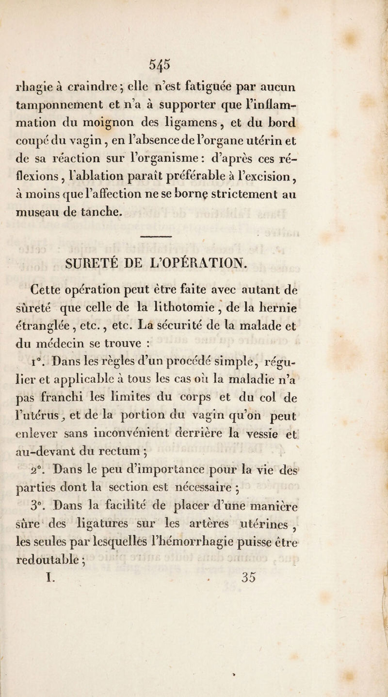 rliagle à craindre ) elle n’est fatiguée par aucun tamponnement et n’a à supporter que l’inflam¬ mation du moignon des ligamens, et du bord coupé du vagin, en l’absence de l’organe utérin et de sa réaction sur l’organisme : d’après ces ré¬ flexions 5 Tablation paraît préférable à l’excision, à moins que l’affection ne se bornç strictement au museau de tanche. SÛRETÉ DE L’OPÉRATION. Cette opération peut être faite avec autant de sûreté que celle de la lithotomie , de la hernie étranglée , ete., etc. La sécurité de la malade et du médecin se trouve : I®. Dans les règles d’un procédé simple, régu¬ lier et applicable à tous les cas ou la maladie n’a pas franchi les limites du corps et du col de l’utérus et de la portion du vagin qu’on peut enlever sans inconvénient derrière la vessie et au-devant du rectum *, 2°. Dans le peu d’importance pour la vie des parties dont la section est nécessaire *, 3®. Dans la facilité de placer d’une manière sûre' des ligatures sur les artères utérines , les seules par lesquelles l’hémorrhagie puisse être redoutable ; 1. 35